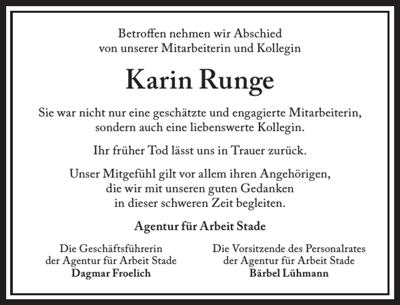 <p>Betroffen nehmen wir Abschied<br />von unserer Mitarbeiterin und Kollegin</p><p>Karin Runge<br />Sie war nicht nur eine geschätzte und engagierte Mitarbeiterin,<br />sondern auch eine liebenswerte Kollegin.<br />Ihr früher Tod lässt uns in Trauer zurück.<br />Unser Mitgefühl gilt vor allem ihren Angehörigen,<br />die wir mit unseren guten Gedanken<br />in dieser schweren Zeit begleiten.<br />Agentur für Arbeit Stade<br />Die Geschäftsführerin<br />der Agentur für Arbeit Stade<br />Dagmar Froelich</p><p>Die Vorsitzende des Personalrates<br />der Agentur für Arbeit Stade<br />Bärbel Lühmann</p>