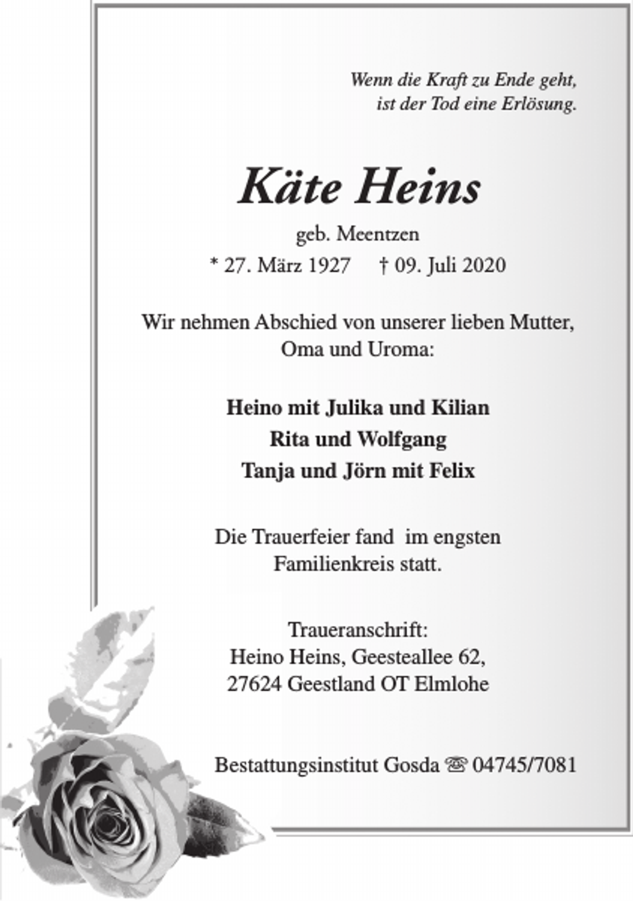 <p>Wenn die Kraft zu Ende geht,<br />ist der Tod eine Erlösung.</p><p>Käte Heins</p><p>geb. Meentzen<br />* 27. März 1927 † 09. Juli 2020<br />Wir nehmen Abschied von unserer lieben Mutter,<br />Oma und Uroma:<br />Heino mit Julika und Kilian<br />Rita und Wolfgang<br />Tanja und Jörn mit Felix<br />Die Trauerfeier fand im engsten<br />Familienkreis statt.<br />Traueranschrift:<br />Heino Heins, Geesteallee 62,<br />27624 Geestland OT Elmlohe<br />Bestattungsinstitut Gosda s 04745/7081</p>