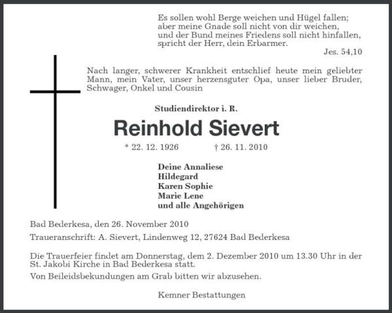 <p>Es sollen wohl Berge weichen und Hügel fallen;<br />aber meine Gnade soll nicht von dir weichen,<br />und der Bund meines Friedens soll nicht hinfallen,<br />spricht der Herr, dein Erbarmer.<br />Jes. 54,10<br />Nach langer, schwerer Krankheit entschlief heute mein geliebter Mann, mein Vater, unser herzensguter Opa, unser lieber Bruder, Schwager, Onkel und Cousin<br />Studiendirektor i. R.<br />Reinhold Sievert<br />* 22. 12. 1926 † 26. 11. 2010<br />Deine Annaliese<br />Hildegard<br />Karen Sophie<br />Marie Lene<br />und alle Angehörigen<br />Bad Bederkesa, den 26. November 2010<br />Traueranschrift: A. Sievert, Lindenweg 12, 27624 Bad Bederkesa<br />Die Trauerfeier findet am Donnerstag, dem 2. Dezember 2010 um 13.30 Uhr in der St. Jakobi Kirche in Bad Bederkesa statt.<br />Von Beileidsbekundungen am Grab bitten wir abzusehen.<br />Kemner Bestattungen</p>