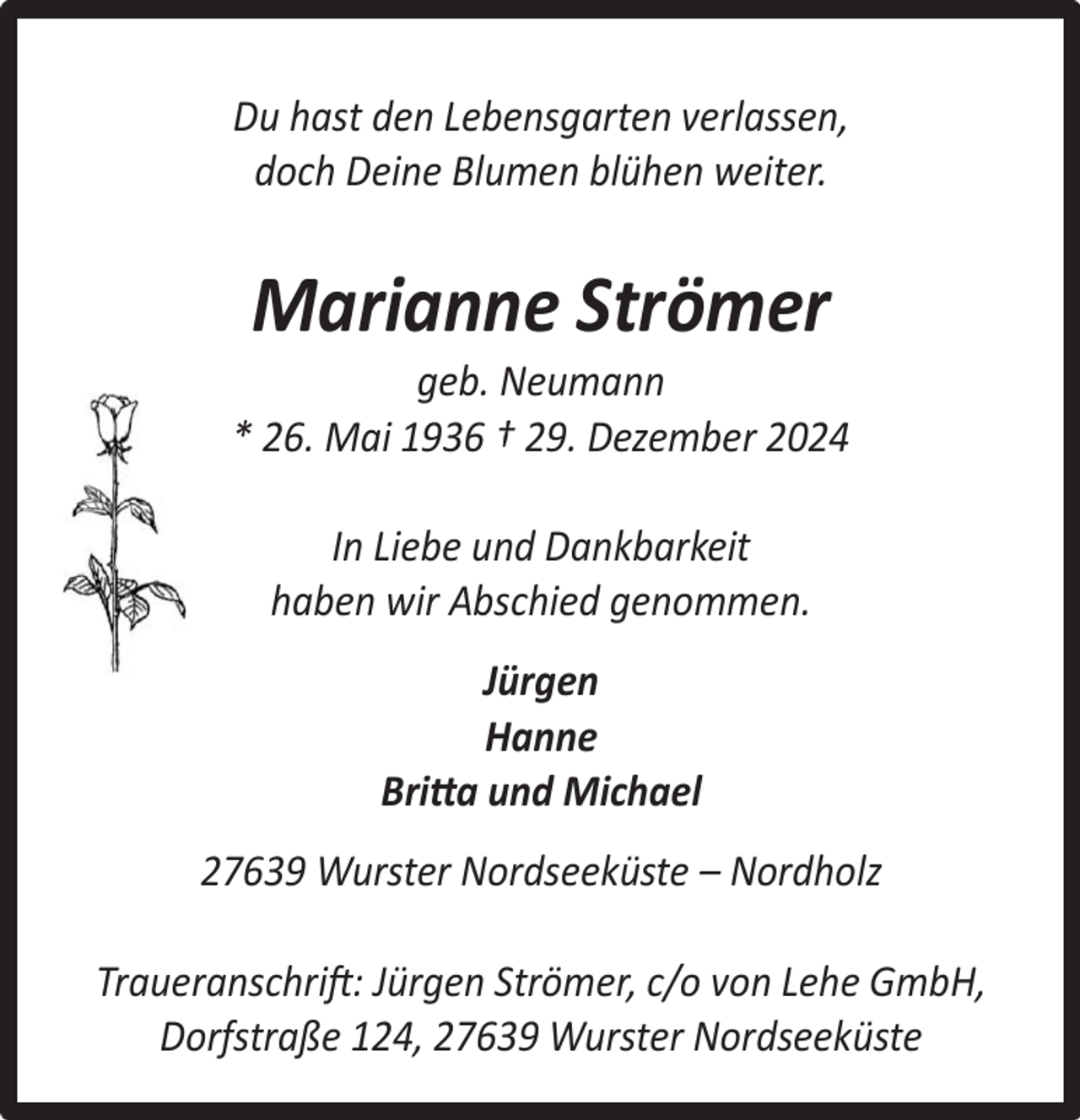 <p>Du hast den Lebensgarten verlassen,<br />doch Deine Blumen blühen weiter.</p><p>Marianne Strömer</p><p>geb. Neumann<br />* 26. Mai 1936 † 29. Dezember 2024<br />In Liebe und Dankbarkeit<br />haben wir Abschied genommen.<br />Jürgen<br />Hanne<br />Britta und Michael<br />27639 Wurster Nordseeküste – Nordholz<br />Traueranschrift: Jürgen Strömer, c/o von Lehe GmbH,<br />Dorfstraße 124, 27639 Wurster Nordseeküste</p>