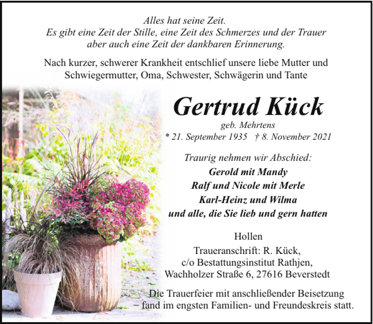 <p>Alles hat seine Zeit.<br />Es gibt eine Zeit der Stille, eine Zeit des Schmerzes und der Trauer<br />aber auch eine Zeit der dankbaren Erinnerung.<br />Nach kurzer, schwerer Krankheit entschlief unsere liebe Mutter und<br />Schwiegermutter, Oma, Schwester, Schwägerin und Tante</p><p>Gertrud Kück</p><p>geb. Mehrtens<br />* 21. September 1935 † 8. November 2021</p><p>Traurig nehmen wir Abschied:<br />Gerold mit Mandy<br />Ralf und Nicole mit Merle<br />Karl-Heinz und Wilma<br />und alle, die Sie lieb und gern hatten<br />Hollen<br />Traueranschrift: R. Kück,<br />c/o Bestattungsinstitut Rathjen,<br />Wachholzer Straße 6, 27616 Beverstedt<br />Die Trauerfeier mit anschließender Beisetzung<br />fand im engsten Familien- und Freundeskreis statt.</p>
