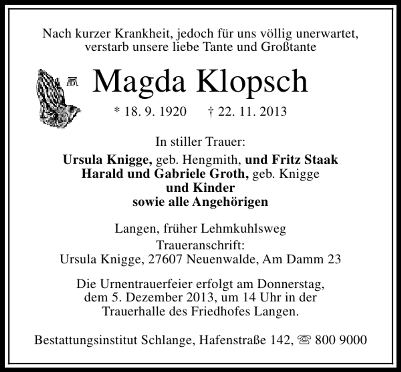 <p>Nach kurzer Krankheit, jedoch für uns völlig unerwartet,<br />verstarb unsere liebe Tante und Großtante</p><p>Magda Klopsch<br />* 18. 9. 1920</p><p>† 22. 11. 2013</p><p>In stiller Trauer:<br />Ursula Knigge, geb. Hengmith, und Fritz Staak<br />Harald und Gabriele Groth, geb. Knigge<br />und Kinder<br />sowie alle Angehörigen<br />Langen, früher Lehmkuhlsweg<br />Traueranschrift:<br />Ursula Knigge, 27607 Neuenwalde, Am Damm 23<br />Die Urnentrauerfeier erfolgt am Donnerstag,<br />dem 5. Dezember 2013, um 14 Uhr in der<br />Trauerhalle des Friedhofes Langen.<br />Bestattungsinstitut Schlange, Hafenstraße 142, s 800 9000</p>