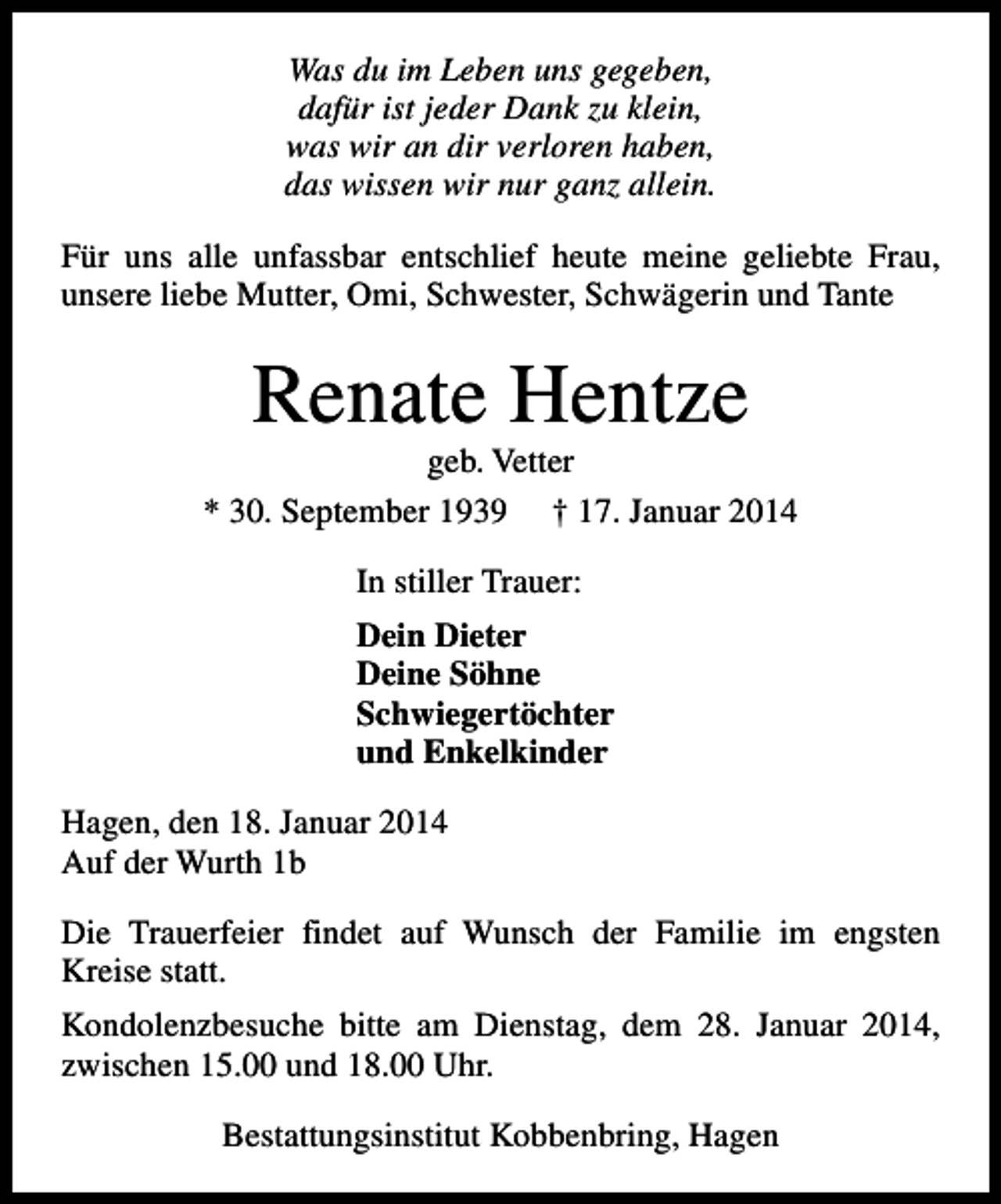 <p>Was du im Leben uns gegeben,<br />dafür ist jeder Dank zu klein,<br />was wir an dir verloren haben,<br />das wissen wir nur ganz allein.<br />Für uns alle unfassbar entschlief heute meine geliebte Frau,<br />unsere liebe Mutter, Omi, Schwester, Schwägerin und Tante</p><p>Renate Hentze</p><p>geb. Vetter<br />* 30. September 1939 † 17. Januar 2014<br />In stiller Trauer:<br />Dein Dieter<br />Deine Söhne<br />Schwiegertöchter<br />und Enkelkinder<br />Hagen, den 18. Januar 2014<br />Auf der Wurth 1b<br />Die Trauerfeier findet auf Wunsch der Familie im engsten<br />Kreise statt.<br />Kondolenzbesuche bitte am Dienstag, dem 28. Januar 2014,<br />zwischen 15.00 und 18.00 Uhr.<br />Bestattungsinstitut Kobbenbring, Hagen</p>