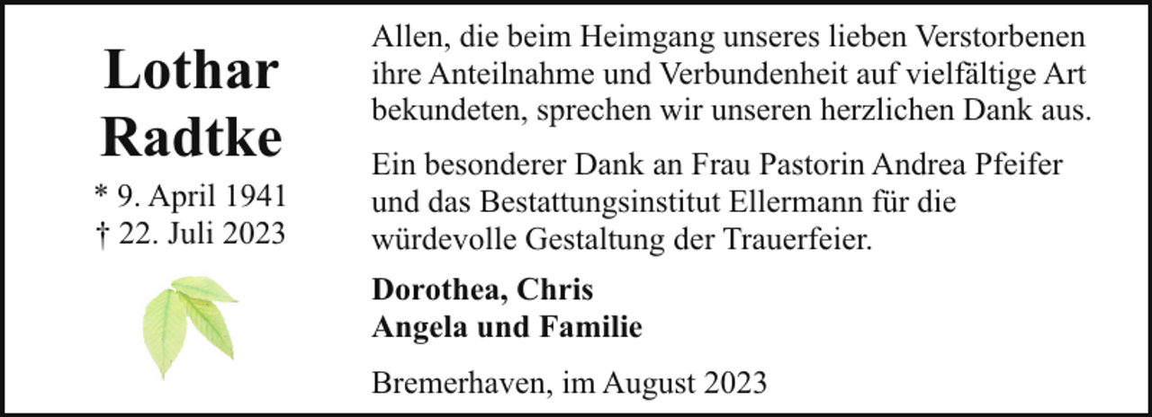 <p>Lothar<br />Radtke</p><p>* 9. April 1941<br />† 22. Juli 2023</p><p>Allen, die beim Heimgang unseres lieben Verstorbenen<br />ihre Anteilnahme und Verbundenheit auf vielfältige Art<br />bekundeten, sprechen wir unseren herzlichen Dank aus.<br />Ein besonderer Dank an Frau Pastorin Andrea Pfeifer<br />und das Bestattungsinstitut Ellermann für die<br />würdevolle Gestaltung der Trauerfeier.<br />Dorothea, Chris<br />Angela und Familie<br />Bremerhaven, im August 2023</p>
