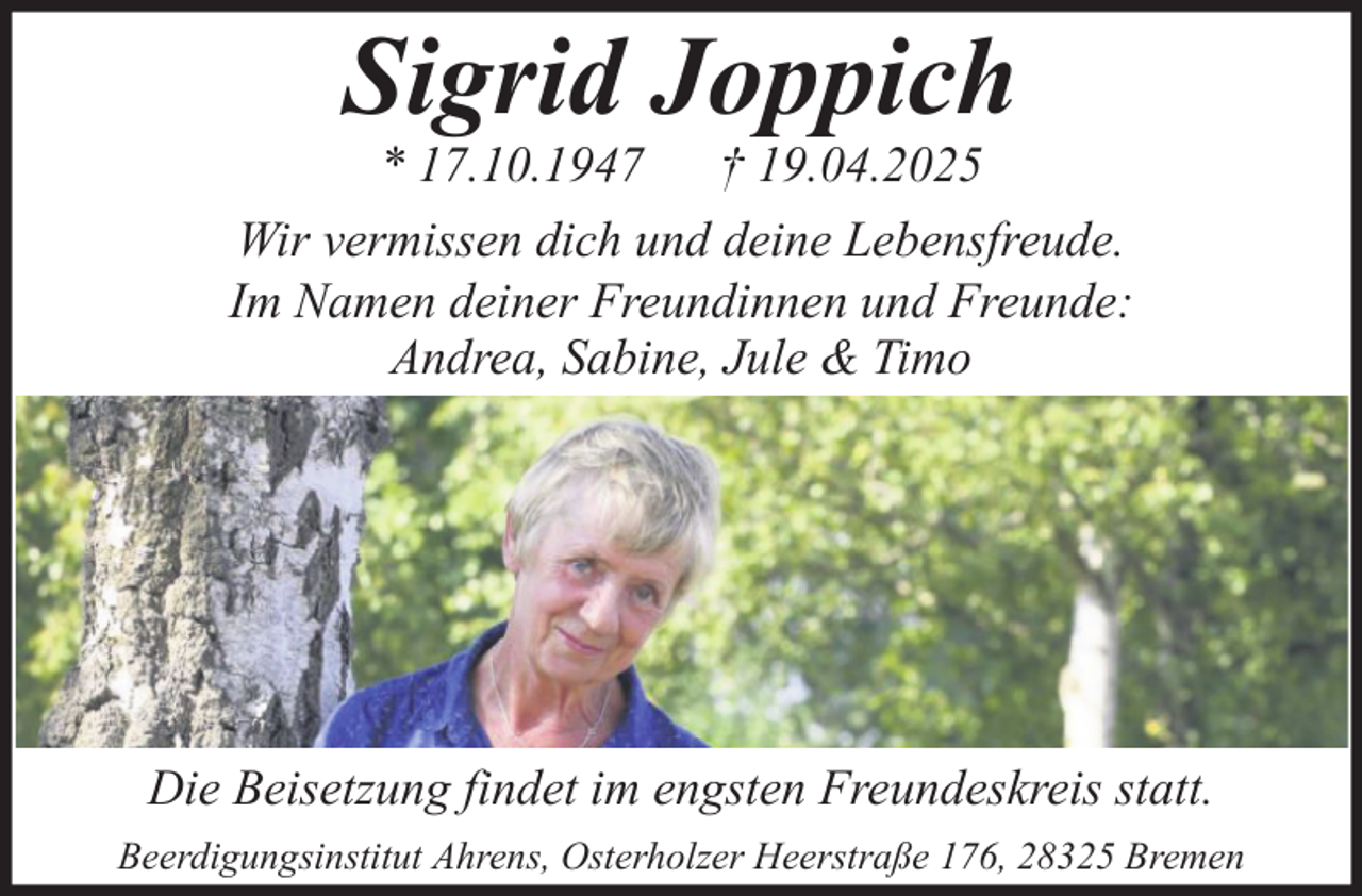 <p>Sigrid Joppich<br />* 17.10.1947 † 19.04.2025<br />Wir vermissen dich und deine Lebensfreude.<br />Im Namen deiner Freundinnen und Freunde:<br />Andrea, Sabine, Jule &amp; Timo</p><p>Die Beisetzung findet im engsten Freundeskreis statt.<br />Beerdigungsinstitut Ahrens, Osterholzer Heerstraße 176, 28325 Bremen</p>
