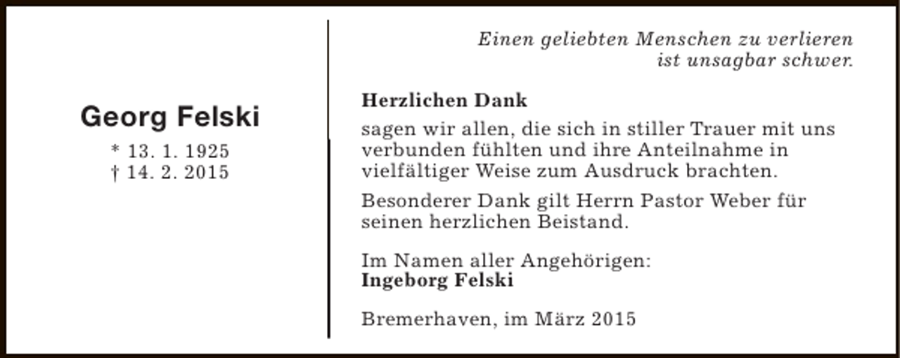 <p>Einen geliebten Menschen zu verlieren<br />ist unsagbar schwer.</p><p>Georg Felski<br />* 13. 1. 1925<br />† 14. 2. 2015</p><p>Herzlichen Dank<br />sagen wir allen, die sich in stiller Trauer mit uns<br />verbunden fühlten und ihre Anteilnahme in<br />vielfältiger Weise zum Ausdruck brachten.<br />Besonderer Dank gilt Herrn Pastor Weber für<br />seinen herzlichen Beistand.<br />Im Namen aller Angehörigen:<br />Ingeborg Felski<br />Bremerhaven, im März 2015</p>