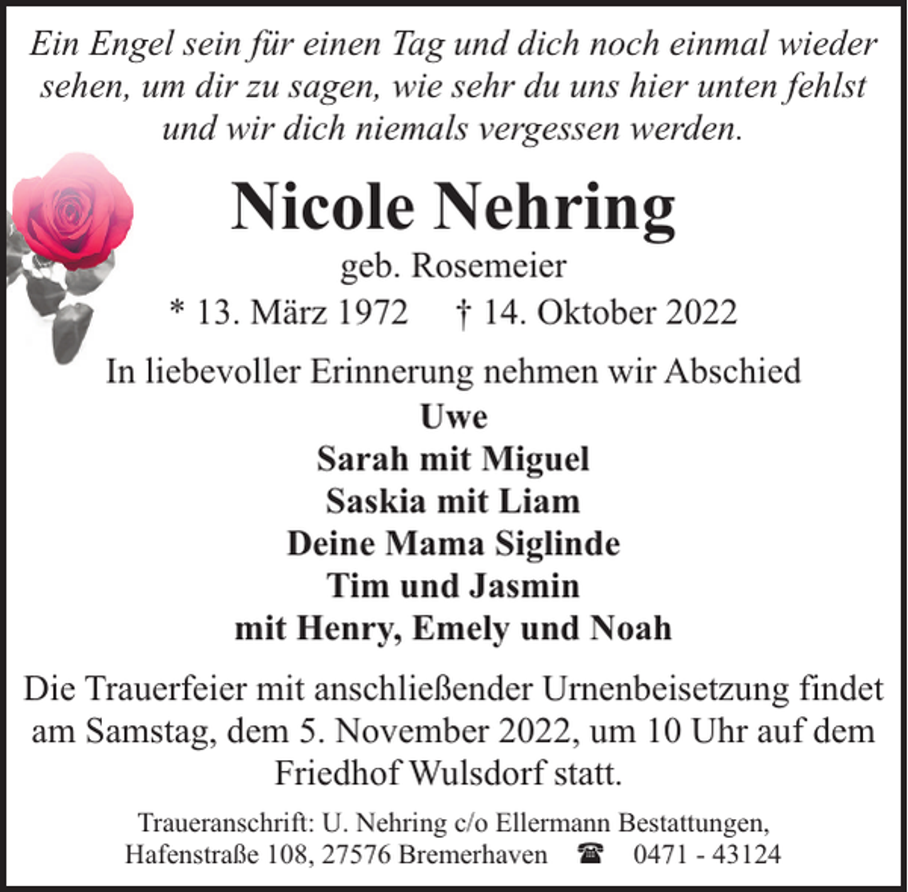 <p>Ein Engel sein für einen Tag und dich noch einmal wieder<br />sehen, um dir zu sagen, wie sehr du uns hier unten fehlst<br />und wir dich niemals vergessen werden.</p><p>Nicole Nehring</p><p>geb. Rosemeier<br />* 13. März 1972 † 14. Oktober 2022<br />In liebevoller Erinnerung nehmen wir Abschied<br />Uwe<br />Sarah mit Miguel<br />Saskia mit Liam<br />Deine Mama Siglinde<br />Tim und Jasmin<br />mit Henry, Emely und Noah<br />Die Trauerfeier mit anschließender Urnenbeisetzung findet<br />am Samstag, dem 5. November 2022, um 10 Uhr auf dem<br />Friedhof Wulsdorf statt.<br />Traueranschrift: U. Nehring c/o Ellermann Bestattungen,<br />Hafenstraße 108, 27576 Bremerhaven ( 0471 - 43124</p>