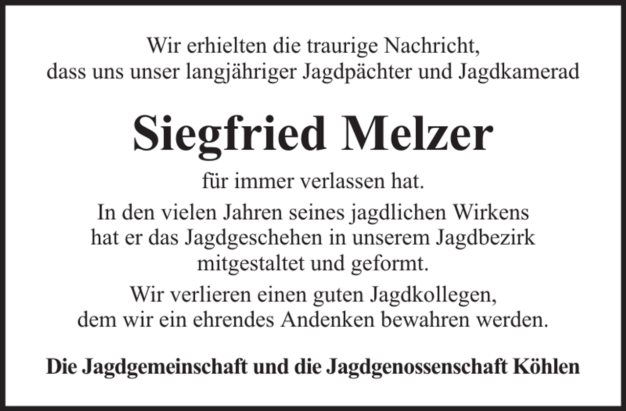 <p>Wir erhielten die traurige Nachricht,<br />dass uns unser langjähriger Jagdpächter und Jagdkamerad</p><p>Siegfried Melzer</p><p>für immer verlassen hat.<br />In den vielen Jahren seines jagdlichen Wirkens<br />hat er das Jagdgeschehen in unserem Jagdbezirk<br />mitgestaltet und geformt.<br />Wir verlieren einen guten Jagdkollegen,<br />dem wir ein ehrendes Andenken bewahren werden.<br />Die Jagdgemeinschaft und die Jagdgenossenschaft Köhlen</p>