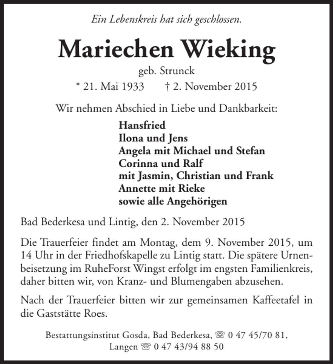 <p>Ein Lebenskreis hat sich geschlossen.</p><p>Mariechen Wieking<br />geb. Strunck<br />* 21. Mai 1933<br />† 2. November 2015</p><p>Wir nehmen Abschied in Liebe und Dankbarkeit:<br />Hansfried<br />Ilona und Jens<br />Angela mit Michael und Stefan<br />Corinna und Ralf<br />mit Jasmin, Christian und Frank<br />Annette mit Rieke<br />sowie alle Angehörigen<br />Bad Bederkesa und Lintig, den 2. November 2015<br />Die Trauerfeier findet am Montag, dem 9. November 2015, um<br />14 Uhr in der Friedhofskapelle zu Lintig statt. Die spätere Urnenbeisetzung im RuheForst Wingst erfolgt im engsten Familienkreis,<br />daher bitten wir, von Kranz- und Blumengaben abzusehen.<br />Nach der Trauerfeier bitten wir zur gemeinsamen Kaffeetafel in<br />die Gaststätte Roes.<br />Bestattungsinstitut Gosda, Bad Bederkesa, s 0 47 45/70 81,<br />Langen s 0 47 43/94 88 50</p>