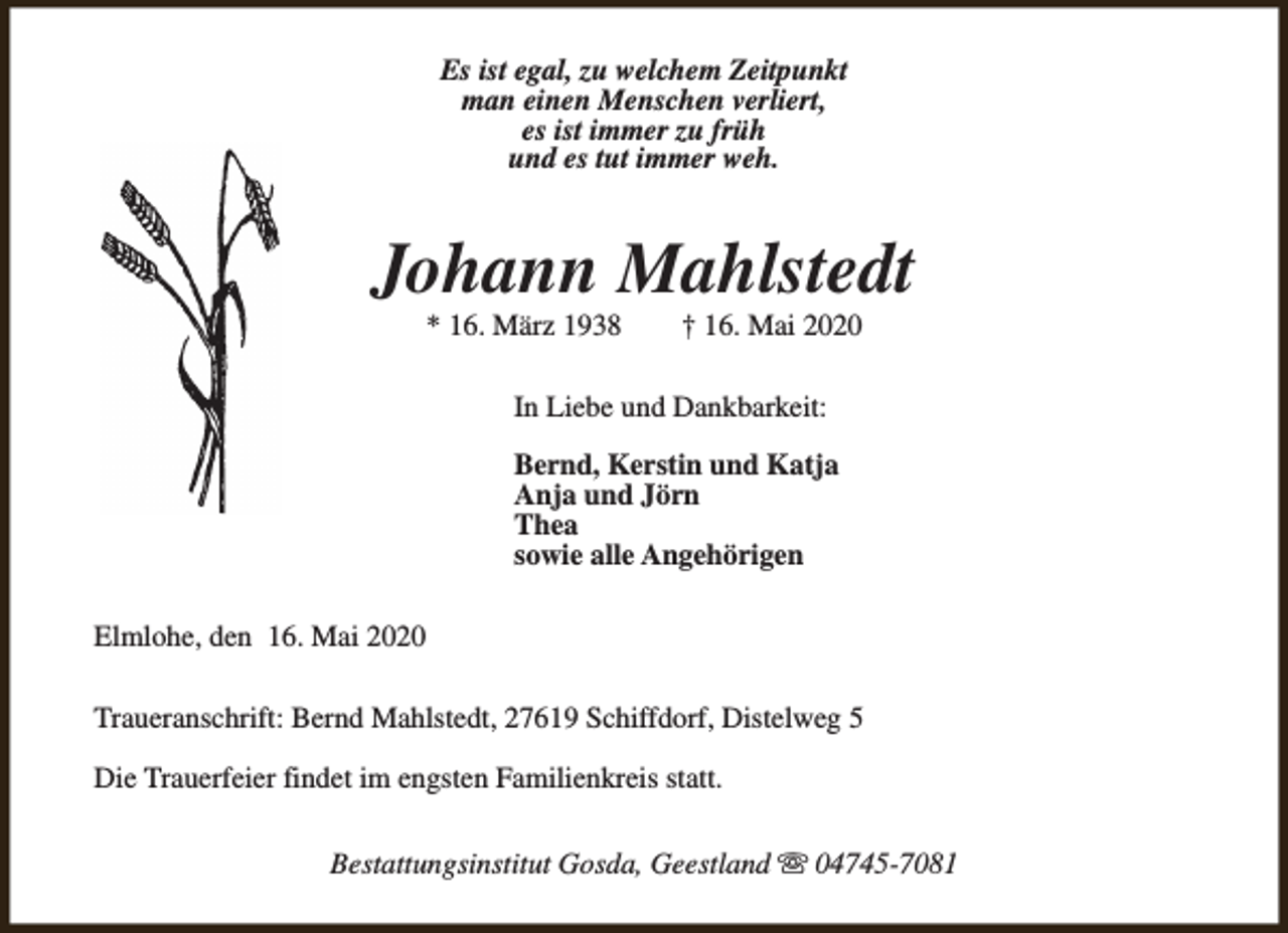 <p>Es ist egal, zu welchem Zeitpunkt<br />man einen Menschen verliert,<br />es ist immer zu früh<br />und es tut immer weh.</p><p>Johann Mahlstedt<br />* 16. März 1938</p><p>† 16. Mai 2020</p><p>In Liebe und Dankbarkeit:<br />Bernd, Kerstin und Katja<br />Anja und Jörn<br />Thea<br />sowie alle Angehörigen<br />Elmlohe, den 16. Mai 2020<br />Traueranschrift: Bernd Mahlstedt, 27619 Schiffdorf, Distelweg 5<br />Die Trauerfeier findet im engsten Familienkreis statt.<br />Bestattungsinstitut Gosda, Geestland s 04745-7081</p>