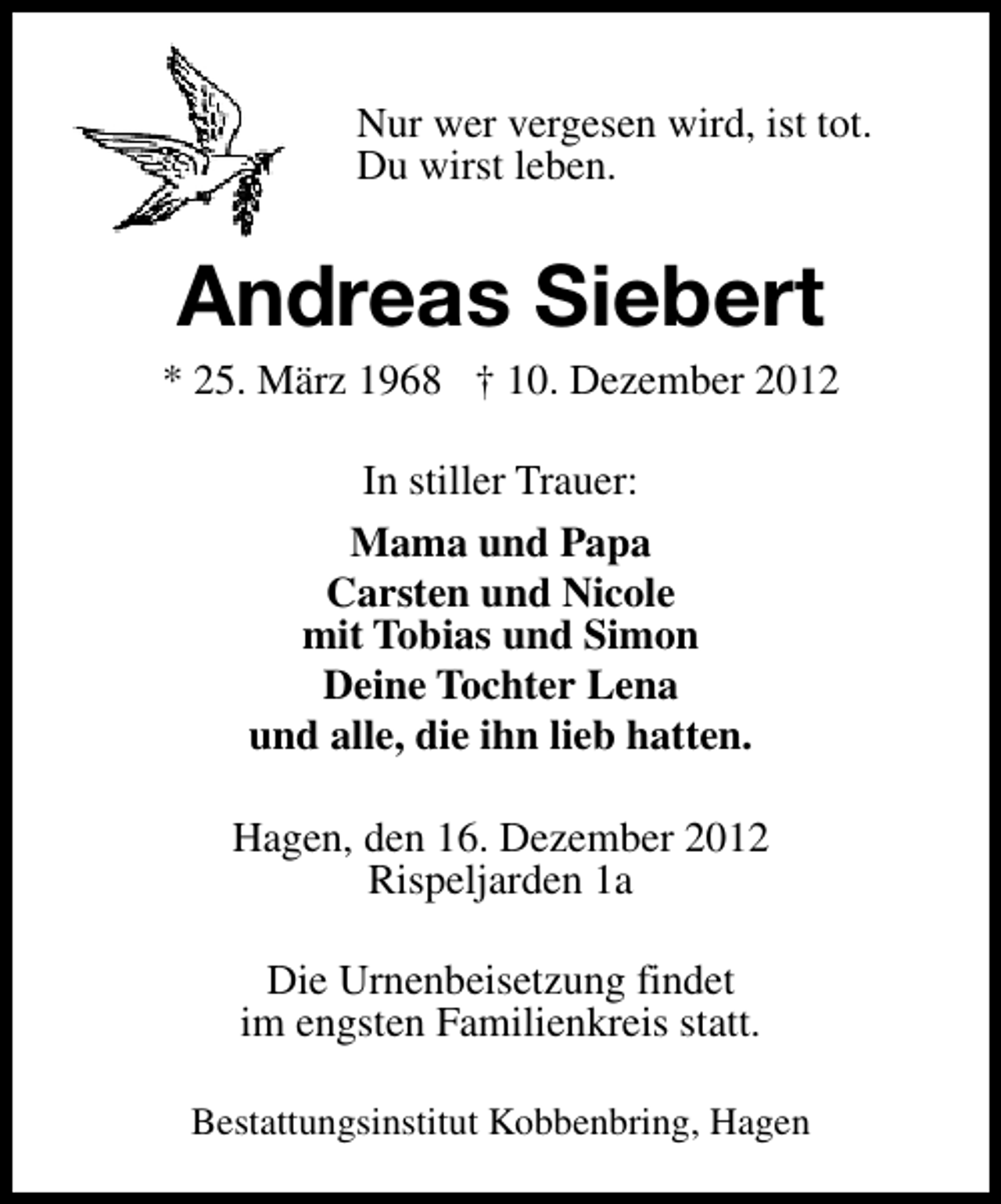 <p>Nur wer vergesen wird, ist tot.<br />Du wirst leben.</p><p>Andreas Siebert</p><p>* 25. März 1968 † 10. Dezember 2012<br />In stiller Trauer:<br />Mama und Papa<br />Carsten und Nicole<br />mit Tobias und Simon<br />Deine Tochter Lena<br />und alle, die ihn lieb hatten.<br />Hagen, den 16. Dezember 2012<br />Rispeljarden 1a<br />Die Urnenbeisetzung findet<br />im engsten Familienkreis statt.<br />Bestattungsinstitut Kobbenbring, Hagen</p>