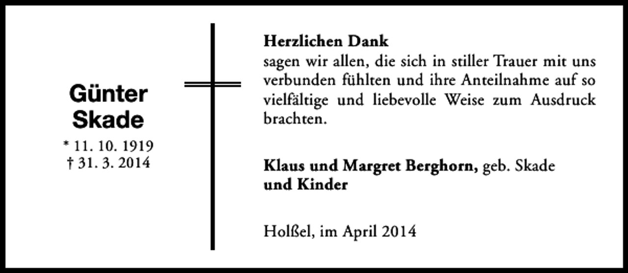 <p>Günter<br />Skade</p><p>* 11. 10. 1919<br />† 31. 3. 2014</p><p>Herzlichen Dank<br />sagen wir allen, die sich in stiller Trauer mit uns<br />verbunden fühlten und ihre Anteilnahme auf so<br />vielfältige und liebevolle Weise zum Ausdruck<br />brachten.<br />Klaus und Margret Berghorn, geb. Skade<br />und Kinder<br />Holßel, im April 2014</p>