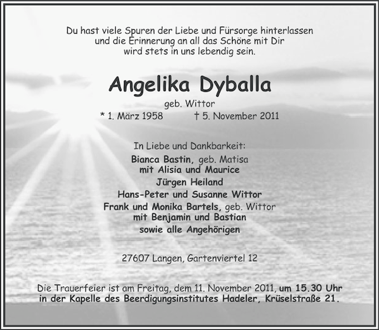 <p>Du hast viele Spuren der Liebe und Fürsorge hinterlassen<br />und die Erinnerung an all das Schöne mit Dir<br />wird stets in uns lebendig sein.</p><p>Angelika Dyballa<br />* 1. März 1958</p><p>geb. Wittor<br />† 5. November 2011</p><p>In Liebe und Dankbarkeit:<br />Bianca Bastin, geb. Matisa<br />mit Alisia und Maurice<br />Jürgen Heiland<br />Hans-Peter und Susanne Wittor<br />Frank und Monika Bartels, geb. Wittor<br />mit Benjamin und Bastian<br />sowie alle Angehörigen<br />27607 Langen, Gartenviertel 12<br />Die Trauerfeier ist am Freitag, dem 11. November 2011, um 15.30 Uhr<br />in der Kapelle des Beerdigungsinstitutes Hadeler, Krüselstraße 21.</p>