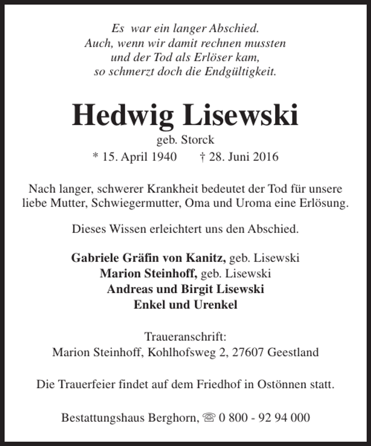 <p>Es war ein langer Abschied.<br />Auch, wenn wir damit rechnen mussten<br />und der Tod als Erlöser kam,<br />so schmerzt doch die Endgültigkeit.</p><p>Hedwig Lisewski<br />geb. Storck<br />* 15. April 1940<br />† 28. Juni 2016</p><p>Nach langer, schwerer Krankheit bedeutet der Tod für unsere<br />liebe Mutter, Schwiegermutter, Oma und Uroma eine Erlösung.<br />Dieses Wissen erleichtert uns den Abschied.<br />Gabriele Gräfin von Kanitz, geb. Lisewski<br />Marion Steinhoff, geb. Lisewski<br />Andreas und Birgit Lisewski<br />Enkel und Urenkel<br />Traueranschrift:<br />Marion Steinhoff, Kohlhofsweg 2, 27607 Geestland<br />Die Trauerfeier findet auf dem Friedhof in Ostönnen statt.<br />Bestattungshaus Berghorn, s 0 800 - 92 94 000</p>