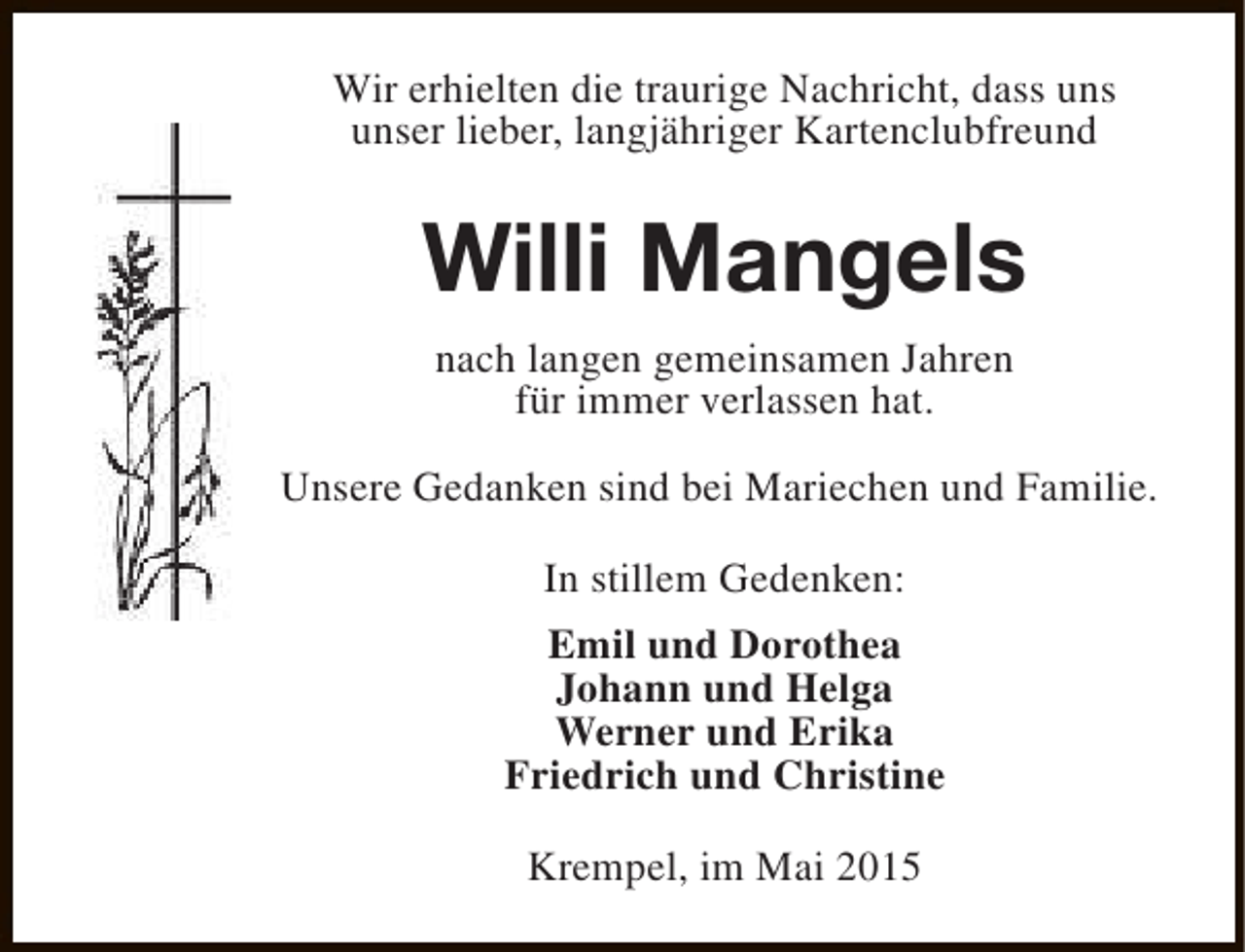 <p>Wir erhielten die traurige Nachricht, dass uns<br />unser lieber, langjähriger Kartenclubfreund</p><p>Willi Mangels<br />nach langen gemeinsamen Jahren<br />für immer verlassen hat.<br />Unsere Gedanken sind bei Mariechen und Familie.<br />In stillem Gedenken:<br />Emil und Dorothea<br />Johann und Helga<br />Werner und Erika<br />Friedrich und Christine<br />Krempel, im Mai 2015</p>