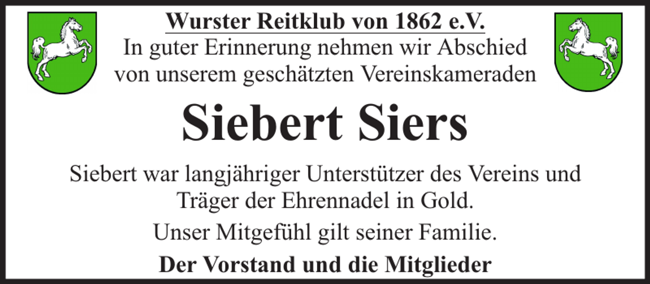 <p>Wurster Reitklub von 1862 e.V.<br />In guter Erinnerung nehmen wir Abschied<br />von unserem geschätzten Vereinskameraden</p><p>Siebert Siers</p><p>Siebert war langjähriger Unterstützer des Vereins und<br />Träger der Ehrennadel in Gold.<br />Unser Mitgefühl gilt seiner Familie.<br />Der Vorstand und die Mitglieder</p>