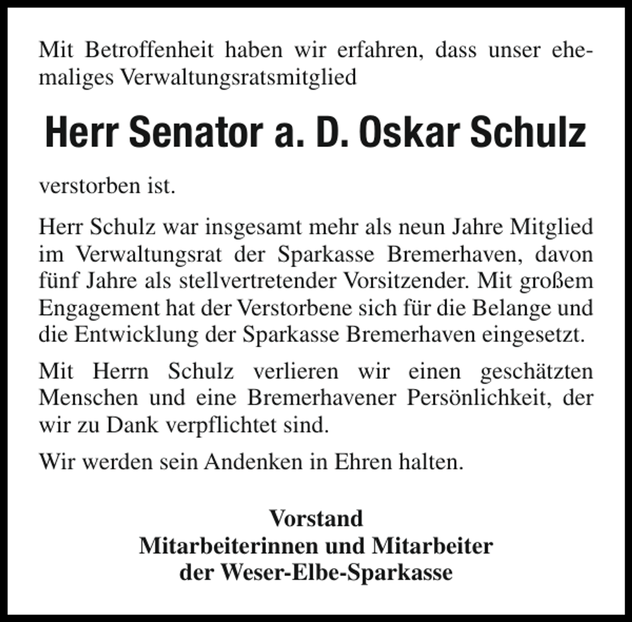 <p>Mit Betroffenheit haben wir erfahren, dass unser ehemaliges Verwaltungsratsmitglied</p><p>Herr Senator a. D. Oskar Schulz<br />verstorben ist.<br />Herr Schulz war insgesamt mehr als neun Jahre Mitglied<br />im Verwaltungsrat der Sparkasse Bremerhaven, davon<br />fünf Jahre als stellvertretender Vorsitzender. Mit großem<br />Engagement hat der Verstorbene sich für die Belange und<br />die Entwicklung der Sparkasse Bremerhaven eingesetzt.<br />Mit Herrn Schulz verlieren wir einen geschätzten<br />Menschen und eine Bremerhavener Persönlichkeit, der<br />wir zu Dank verpflichtet sind.<br />Wir werden sein Andenken in Ehren halten.<br />Vorstand<br />Mitarbeiterinnen und Mitarbeiter<br />der Weser-Elbe-Sparkasse</p>