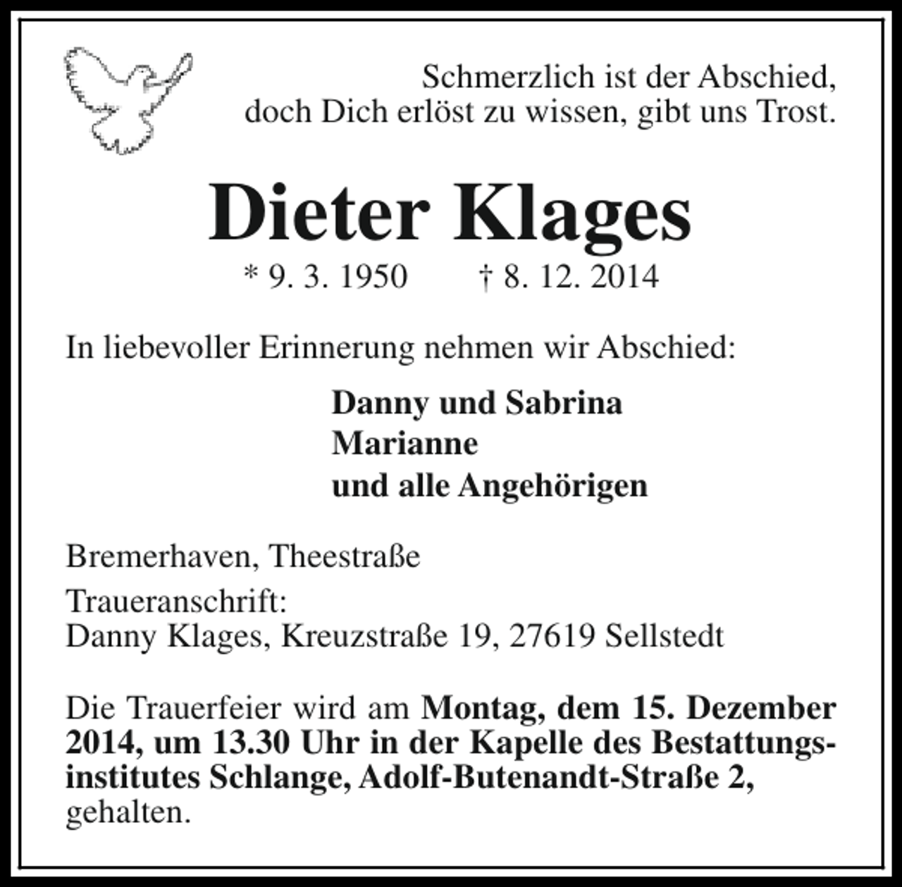 <p>Schmerzlich ist der Abschied,<br />doch Dich erlöst zu wissen, gibt uns Trost.</p><p>Dieter Klages<br />* 9. 3. 1950</p><p>† 8. 12. 2014</p><p>In liebevoller Erinnerung nehmen wir Abschied:<br />Danny und Sabrina<br />Marianne<br />und alle Angehörigen<br />Bremerhaven, Theestraße<br />Traueranschrift:<br />Danny Klages, Kreuzstraße 19, 27619 Sellstedt<br />Die Trauerfeier wird am Montag, dem 15. Dezember<br />2014, um 13.30 Uhr in der Kapelle des Bestattungsinstitutes Schlange, Adolf-Butenandt-Straße 2,<br />gehalten.</p>