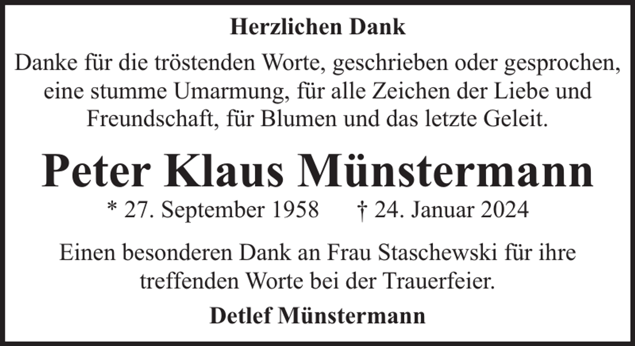 <p>Herzlichen Dank<br />Danke für die tröstenden Worte, geschrieben oder gesprochen,<br />eine stumme Umarmung, für alle Zeichen der Liebe und<br />Freundschaft, für Blumen und das letzte Geleit.</p><p>Peter Klaus Münstermann<br />* 27. September 1958</p><p>† 24. Januar 2024</p><p>Einen besonderen Dank an Frau Staschewski für ihre<br />treffenden Worte bei der Trauerfeier.<br />Detlef Münstermann</p>