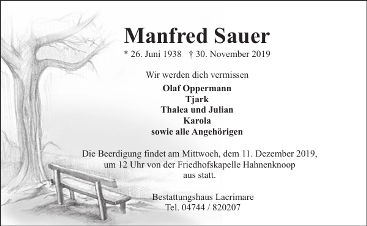 <p>Manfred Sauer</p><p>* 26. Juni 1938 † 30. November 2019<br />Wir werden dich vermissen<br />Olaf Oppermann<br />Tjark<br />Thalea und Julian<br />Karola<br />sowie alle Angehörigen<br />Die Beerdigung findet am Mittwoch, dem 11. Dezember 2019,<br />um 12 Uhr von der Friedhofskapelle Hahnenknoop<br />aus statt.<br />Bestattungshaus Lacrimare<br />Tel. 04744 / 820207</p>