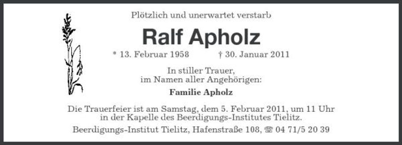 <p>Plötzlich und unerwartet verstarb</p><p>Ralf Apholz<br />* 13. Februar 1958 † 30. Januar 2011 In stiller Trauer, im Namen aller Angehörigen: Familie Apholz Die Trauerfeier ist am Samstag, dem 5. Februar 2011, um 11 Uhr in der Kapelle des Beerdigungs-Institutes Tielitz. Beerdigungs-Institut Tielitz, Hafenstraße 108, 04 71/5 20 39</p>