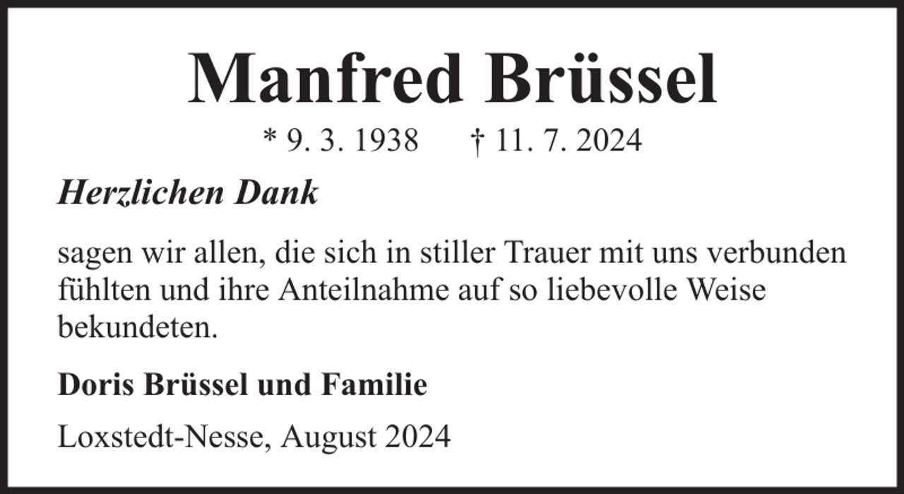 <p>Manfred Brüssel<br />* 9. 3. 1938</p><p>† 11. 7. 2024</p><p>Herzlichen Dank<br />sagen wir allen, die sich in stiller Trauer mit uns verbunden<br />fühlten und ihre Anteilnahme auf so liebevolle Weise<br />bekundeten.<br />Doris Brüssel und Familie<br />Loxstedt-Nesse, August 2024</p>