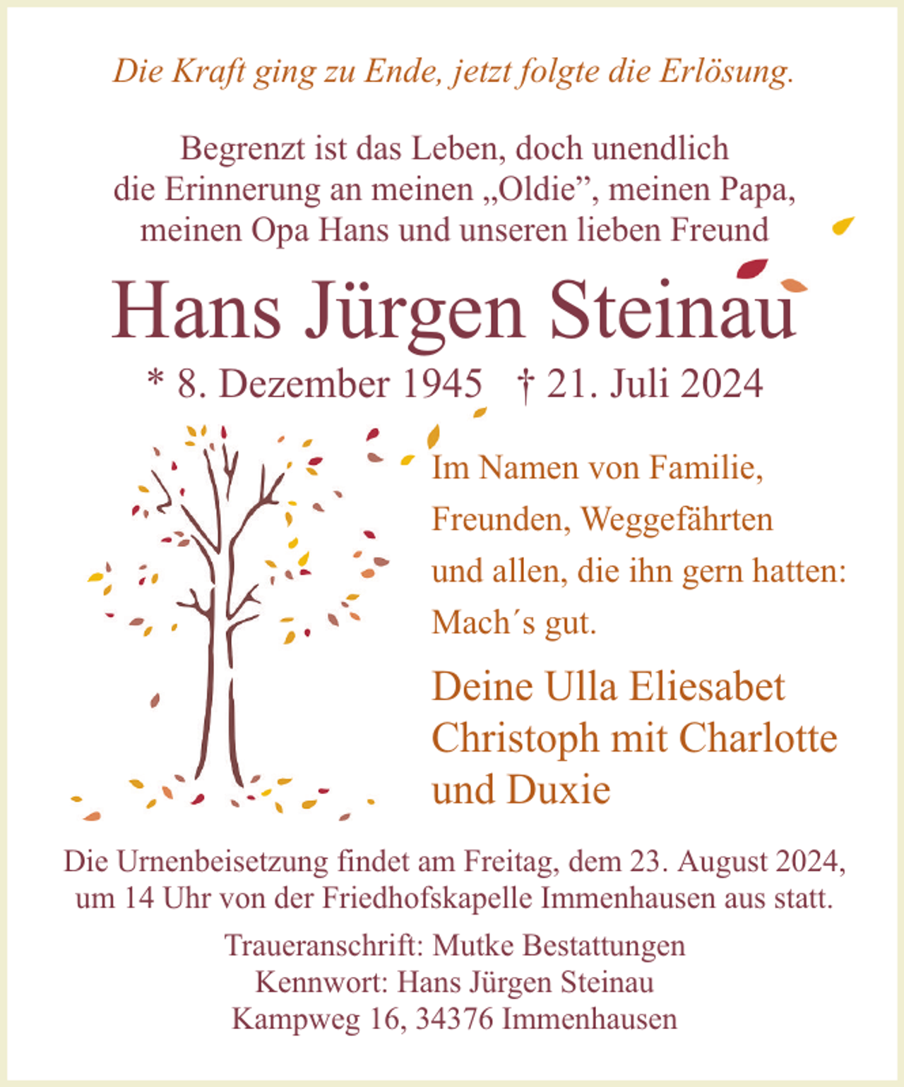<p>Die Kraft ging zu Ende, jetzt folgte die Erlösung.<br />Begrenzt ist das Leben, doch unendlich<br />die Erinnerung an meinen „Oldie”, meinen Papa,<br />meinen Opa Hans und unseren lieben Freund</p><p>Hans Jürgen Steinau<br />* 8. Dezember 1945 † 21. Juli 2024</p><p>Im Namen von Familie,<br />Freunden, Weggefährten<br />und allen, die ihn gern hatten:<br />Mach´s gut.</p><p>Deine Ulla Eliesabet<br />Christoph mit Charlotte<br />und Duxie<br />Die Urnenbeisetzung findet am Freitag, dem 23. August 2024,<br />um 14 Uhr von der Friedhofskapelle Immenhausen aus statt.<br />Traueranschrift: Mutke Bestattungen<br />Kennwort: Hans Jürgen Steinau<br />Kampweg 16, 34376 Immenhausen</p>