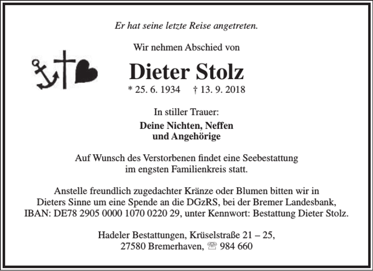 <p>Er hat seine letzte Reise angetreten.<br />Wir nehmen Abschied von</p><p>Dieter Stolz</p><p>* 25. 6. 1934</p><p>† 13. 9. 2018</p><p>In stiller Trauer:<br />Deine Nichten, Neffen<br />und Angehörige<br />Auf Wunsch des Verstorbenen findet eine Seebestattung<br />im engsten Familienkreis statt.<br />Anstelle freundlich zugedachter Kränze oder Blumen bitten wir in<br />Dieters Sinne um eine Spende an die DGzRS, bei der Bremer Landesbank,<br />IBAN: DE78 2905 0000 107220 29, unter Kennwort: Bestattung Dieter Stolz.<br />Hadeler Bestattungen, Krüselstraße 21 – 25,<br />27580 Bremerhaven,  984 660</p>