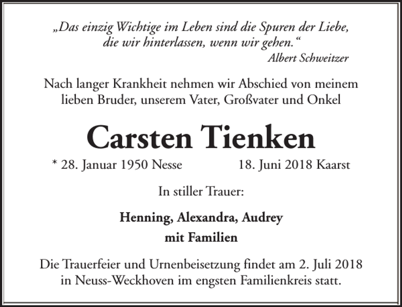 <p>„Das einzig Wichtige im Leben sind die Spuren der Liebe,<br />die wir hinterlassen, wenn wir gehen.“<br />Albert Schweitzer</p><p>Nach langer Krankheit nehmen wir Abschied von meinem<br />lieben Bruder, unserem Vater, Großvater und Onkel</p><p>Carsten Tienken</p><p>* 28. Januar 1950 Nesse</p><p>18. Juni 2018 Kaarst</p><p>In stiller Trauer:<br />Henning, Alexandra, Audrey<br />mit Familien<br />Die Trauerfeier und Urnenbeisetzung findet am 2. Juli 2018<br />in Neuss-Weckhoven im engsten Familienkreis statt.</p>