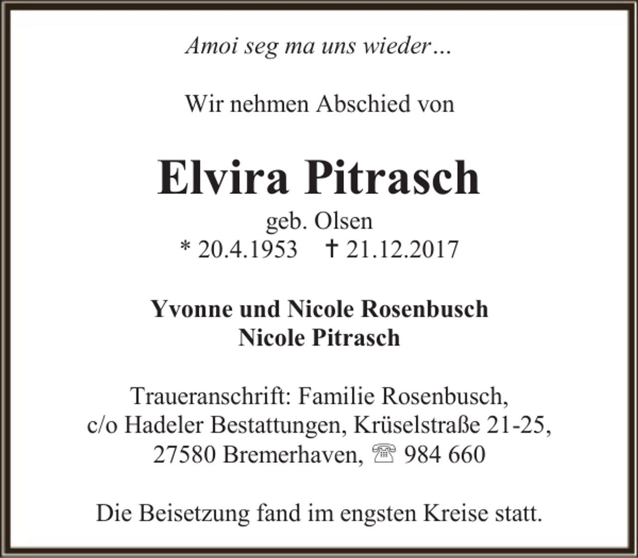 <p>Amoi seg ma uns wieder…<br />Wir nehmen Abschied von</p><p>Elvira Pitrasch<br />geb. Olsen<br />* 20.4.1953  21.12.2017</p><p>Yvonne und Nicole Rosenbusch<br />Nicole Pitrasch<br />Traueranschrift: Familie Rosenbusch,<br />c/o Hadeler Bestattungen, Krüselstraße 21-25,<br />27580 Bremerhaven,  984 660<br />Die Beisetzung fand im engsten Kreise statt.</p>