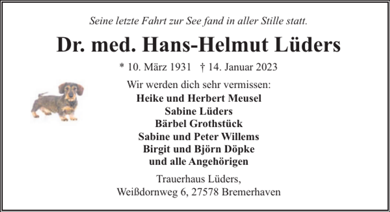 <p>Seine letzte Fahrt zur See fand in aller Stille statt.</p><p>Dr. med. Hans-Helmut Lüders<br />* 10. März 1931 † 14. Januar 2023<br />Wir werden dich sehr vermissen:<br />Heike und Herbert Meusel<br />Sabine Lüders<br />Bärbel Grothstück<br />Sabine und Peter Willems<br />Birgit und Björn Döpke<br />und alle Angehörigen<br />Trauerhaus Lüders,<br />Weißdornweg 6, 27578 Bremerhaven</p>