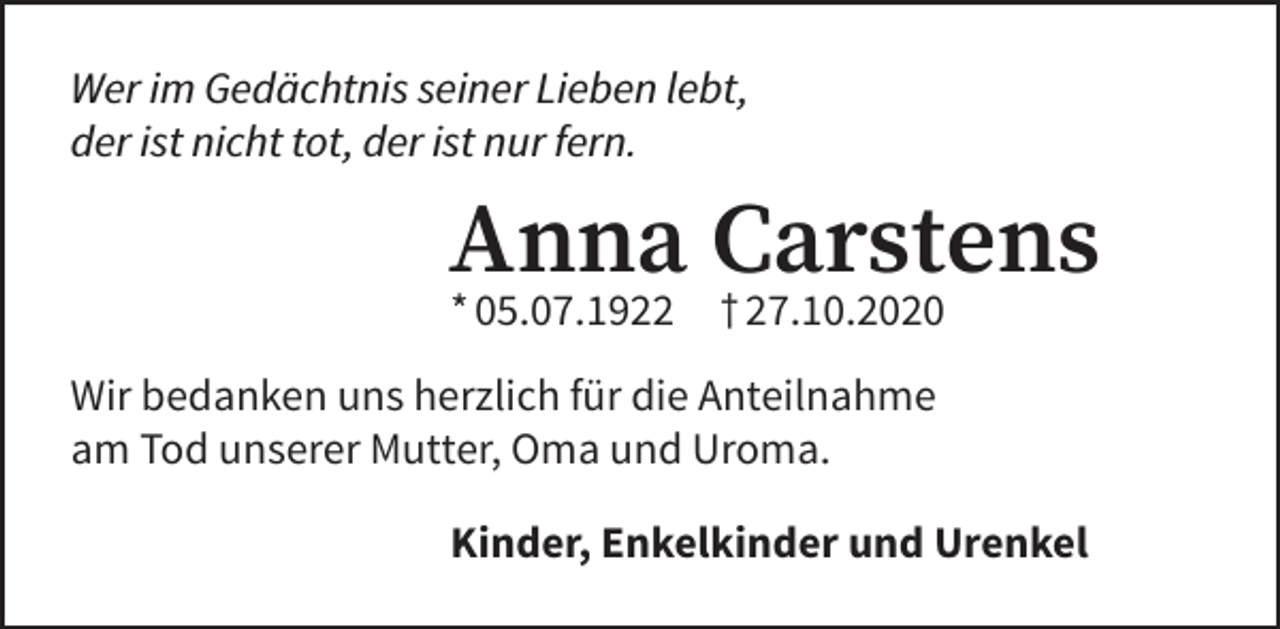 <p>Wer im Gedächtnis seiner Lieben lebt,<br />der ist nicht tot, der ist nur fern.</p><p>Anna Carstens<br />* 05.07.1922</p><p>† 27.10.2020</p><p>Wir bedanken uns herzlich für die Anteilnahme<br />am Tod unserer Mutter, Oma und Uroma.<br />Kinder, Enkelkinder und Urenkel</p>