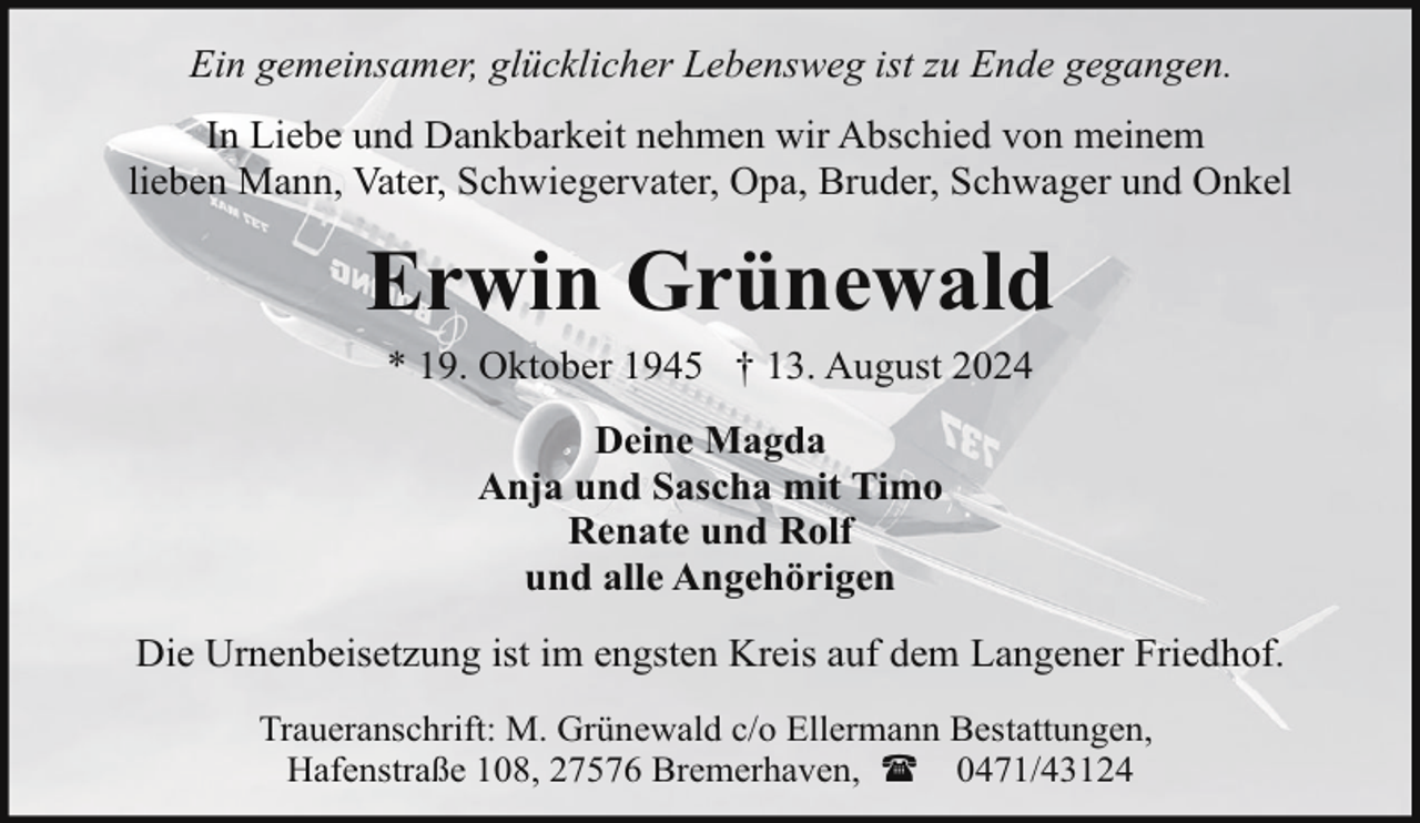 <p>Ein gemeinsamer, glücklicher Lebensweg ist zu Ende gegangen.<br />In Liebe und Dankbarkeit nehmen wir Abschied von meinem<br />lieben Mann, Vater, Schwiegervater, Opa, Bruder, Schwager und Onkel</p><p>Erwin Grünewald<br />* 19. Oktober 1945 † 13. August 2024<br />Deine Magda<br />Anja und Sascha mit Timo<br />Renate und Rolf<br />und alle Angehörigen<br />Die Urnenbeisetzung ist im engsten Kreis auf dem Langener Friedhof.<br />Traueranschrift: M. Grünewald c/o Ellermann Bestattungen,<br />Hafenstraße 108, 27576 Bremerhaven, ( 0471/43124</p>
