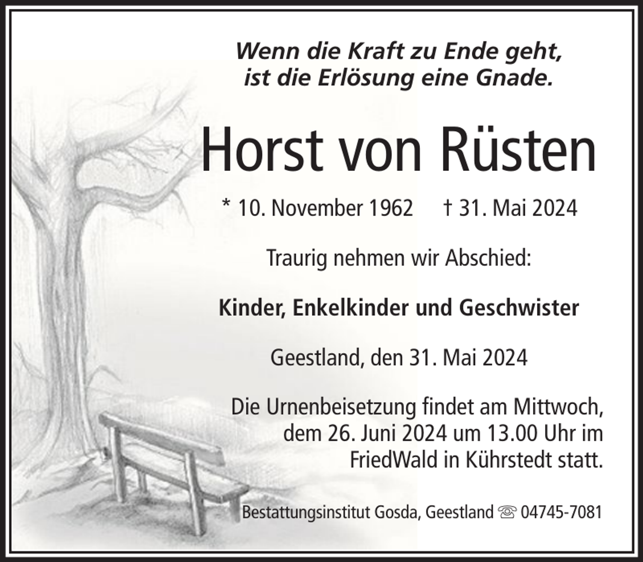 <p>Wenn die Kraft zu Ende geht,<br />ist die Erlösung eine Gnade.</p><p>Horst von Rüsten<br />* 10. November 1962</p><p>† 31. Mai 2024</p><p>Traurig nehmen wir Abschied:<br />Kinder, Enkelkinder und Geschwister<br />Geestland, den 31. Mai 2024<br />Die Urnenbeisetzung findet am Mittwoch,<br />dem 26. Juni 2024 um 13.00 Uhr im<br />FriedWald in Kührstedt statt.<br />Bestattungsinstitut Gosda, Geestland</p><p>04745-7081</p>