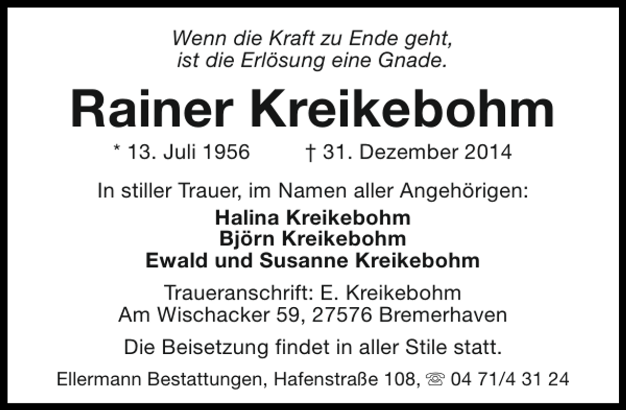 <p>Wenn die Kraft zu Ende geht,<br />ist die Erlösung eine Gnade.</p><p>Rainer Kreikebohm<br />* 13. Juli 1956</p><p>† 31. Dezember 2014</p><p>In stiller Trauer, im Namen aller Angehörigen:<br />Halina Kreikebohm<br />Björn Kreikebohm<br />Ewald und Susanne Kreikebohm<br />Traueranschrift: E. Kreikebohm<br />Am Wischacker 59, 27576 Bremerhaven<br />Die Beisetzung findet in aller Stile statt.<br />Ellermann Bestattungen, Hafenstraße 108, s 04 71/4 31 24</p>