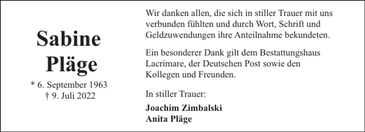 <p>Sabine<br />Pläge</p><p>* 6. September 1963<br />† 9. Juli 2022</p><p>Wir danken allen, die sich in stiller Trauer mit uns<br />verbunden fühlten und durch Wort, Schrift und<br />Geldzuwendungen ihre Anteilnahme bekundeten.<br />Ein besonderer Dank gilt dem Bestattungshaus<br />Lacrimare, der Deutschen Post sowie den<br />Kollegen und Freunden.<br />In stiller Trauer:<br />Joachim Zimbalski<br />Anita Pläge</p>