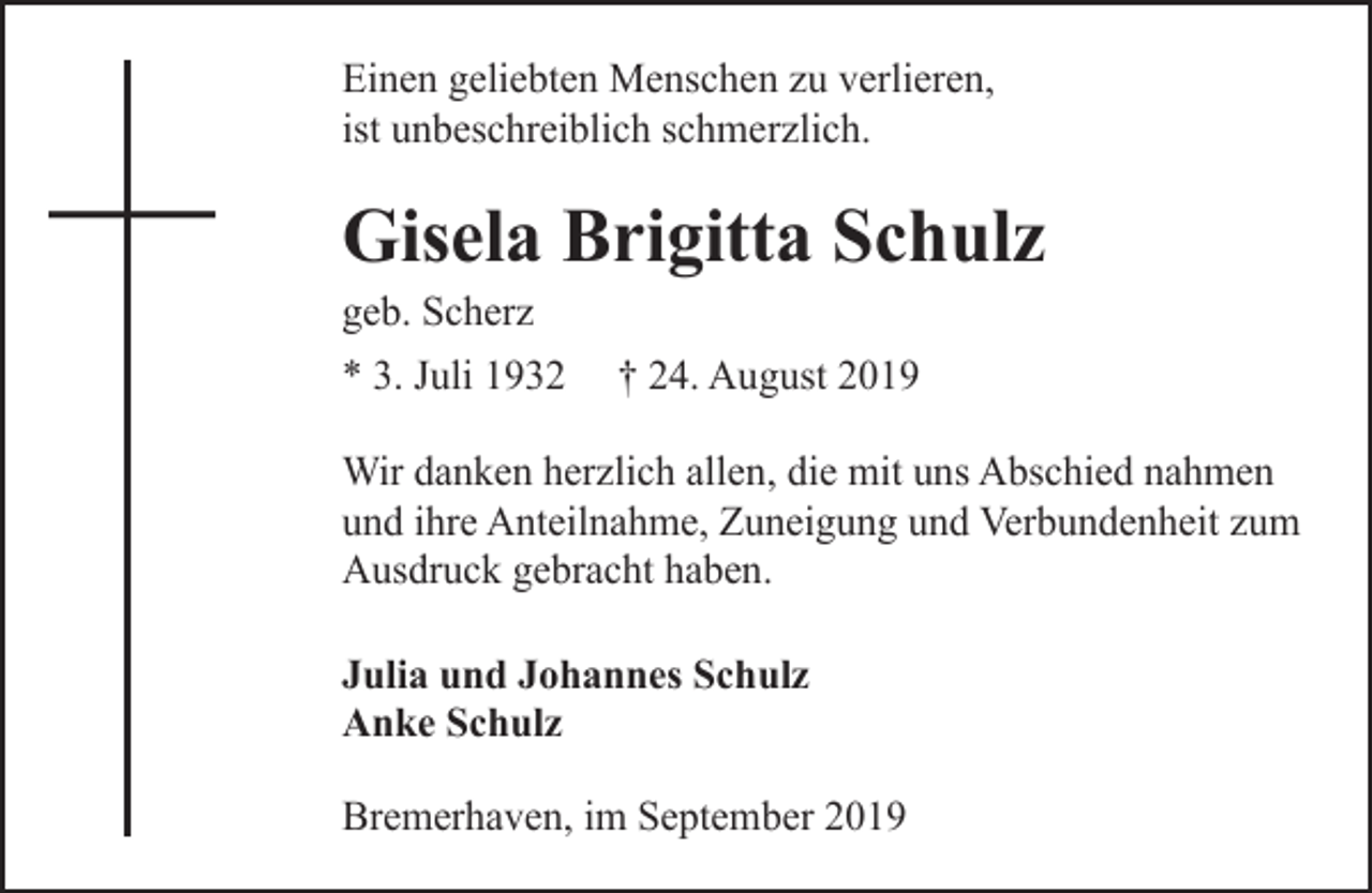 <p>Einen geliebten Menschen zu verlieren,<br />ist unbeschreiblich schmerzlich.</p><p>Gisela Brigitta Schulz<br />geb. Scherz<br />* 3. Juli 1932</p><p>† 24. August 2019</p><p>Wir danken herzlich allen, die mit uns Abschied nahmen<br />und ihre Anteilnahme, Zuneigung und Verbundenheit zum<br />Ausdruck gebracht haben.<br />Julia und Johannes Schulz<br />Anke Schulz<br />Bremerhaven, im September 2019</p>