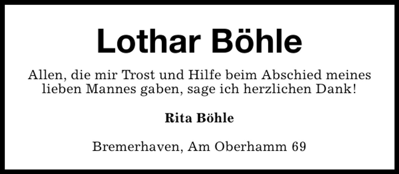 <p>Lothar Böhle<br />Allen, die mir Trost und Hilfe beim Abschied meines<br />lieben Mannes gaben, sage ich herzlichen Dank!<br />Rita Böhle<br />Bremerhaven, Am Oberhamm 69</p>