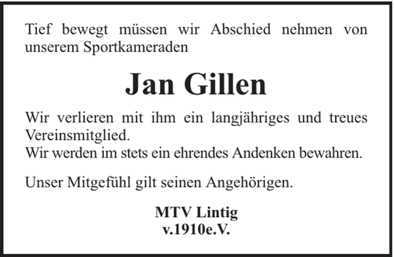 <p>Tief bewegt müssen wir Abschied nehmen von<br />unserem Sportkameraden</p><p>Jan Gillen<br />Wir verlieren mit ihm ein langjähriges und treues<br />Vereinsmitglied.<br />Wir werden im stets ein ehrendes Andenken bewahren.<br />Unser Mitgefühl gilt seinen Angehörigen.<br />MTV Lintig<br />v.1910e.V.</p>