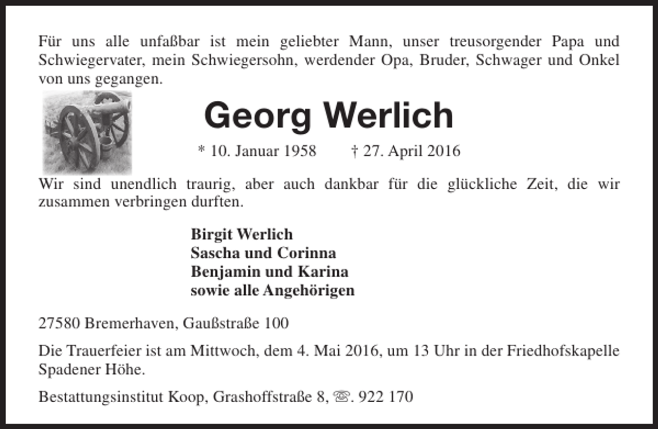 <p>Für uns alle unfaßbar ist mein geliebter Mann, unser treusorgender Papa und<br />Schwiegervater, mein Schwiegersohn, werdender Opa, Bruder, Schwager und Onkel<br />von uns gegangen.</p><p>Georg Werlich</p><p>* 10. Januar 1958</p><p>† 27. April 2016</p><p>Wir sind unendlich traurig, aber auch dankbar für die glückliche Zeit, die wir<br />zusammen verbringen durften.<br />Birgit Werlich<br />Sascha und Corinna<br />Benjamin und Karina<br />sowie alle Angehörigen<br />27580 Bremerhaven, Gaußstraße 100<br />Die Trauerfeier ist am Mittwoch, dem 4. Mai 2016, um 13 Uhr in der Friedhofskapelle<br />Spadener Höhe.<br />Bestattungsinstitut Koop, Grashoffstraße 8, . 922 170</p>