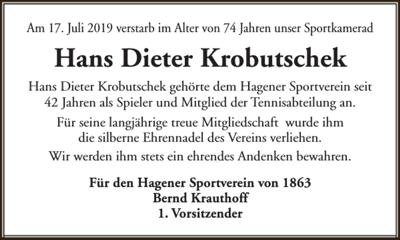 <p>Am 17. Juli 2019 verstarb im Alter von 74 Jahren unser Sportkamerad</p><p>Hans Dieter Krobutschek<br />Hans Dieter Krobutschek gehörte dem Hagener Sportverein seit<br />42 Jahren als Spieler und Mitglied der Tennisabteilung an.<br />Für seine langjährige treue Mitgliedschaft wurde ihm<br />die silberne Ehrennadel des Vereins verliehen.<br />Wir werden ihm stets ein ehrendes Andenken bewahren.<br />Für den Hagener Sportverein von 1863<br />Bernd Krauthoff<br />1. Vorsitzender</p>