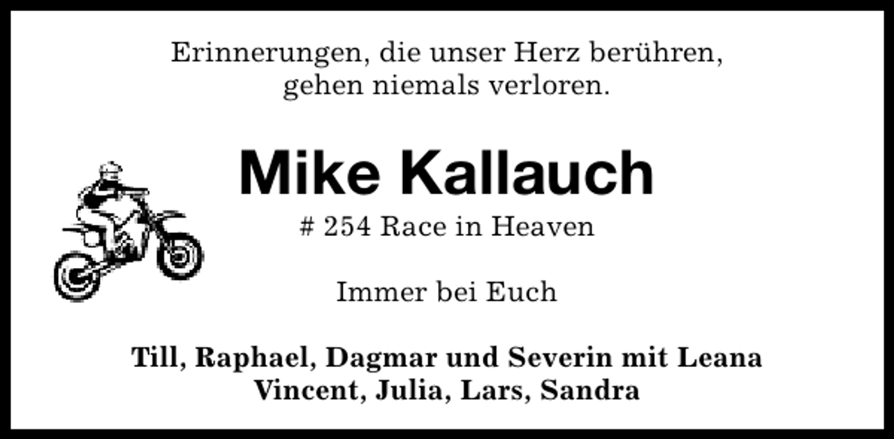 <p>Erinnerungen, die unser Herz berühren,<br />gehen niemals verloren.</p><p>Mike Kallauch<br /># 254 Race in Heaven<br />Immer bei Euch<br />Till, Raphael, Dagmar und Severin mit Leana<br />Vincent, Julia, Lars, Sandra</p>