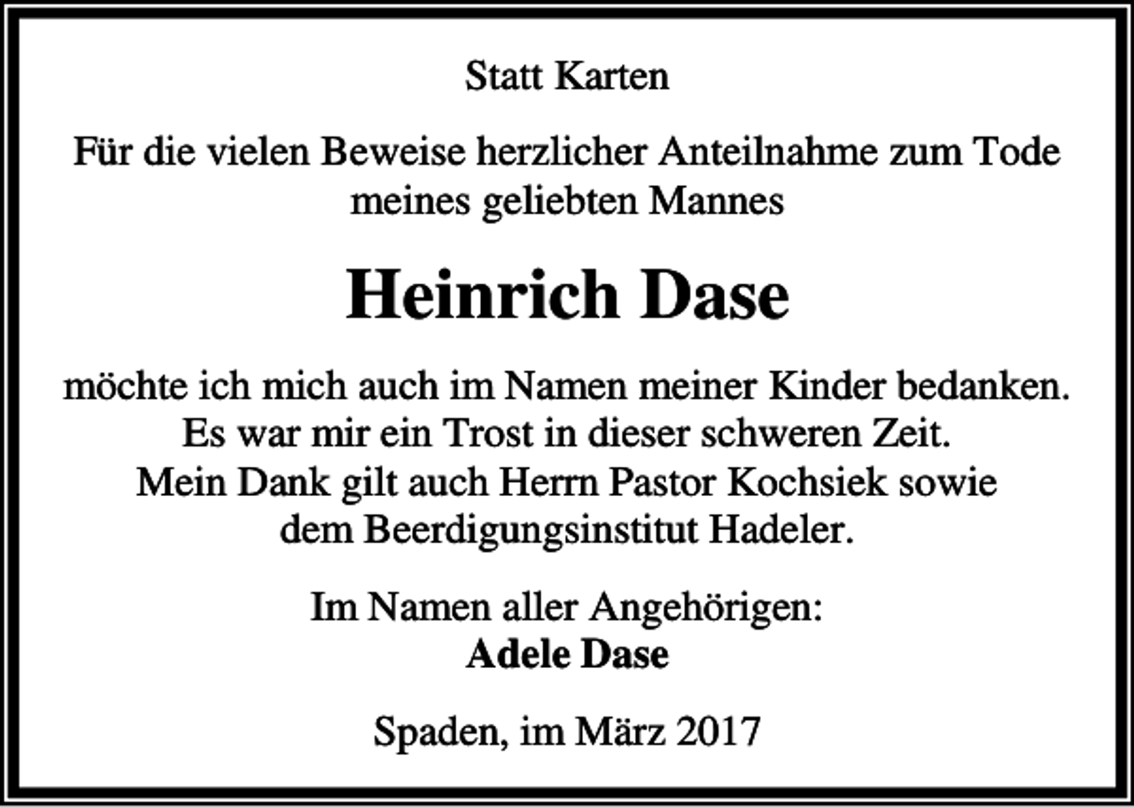 <p>Statt Karten<br />Für die vielen Beweise herzlicher Anteilnahme zum Tode<br />meines geliebten Mannes</p><p>Heinrich Dase<br />möchte ich mich auch im Namen meiner Kinder bedanken.<br />Es war mir ein Trost in dieser schweren Zeit.<br />Mein Dank gilt auch Herrn Pastor Kochsiek sowie<br />dem Beerdigungsinstitut Hadeler.<br />Im Namen aller Angehörigen:<br />Adele Dase<br />Spaden, im März 2017</p>