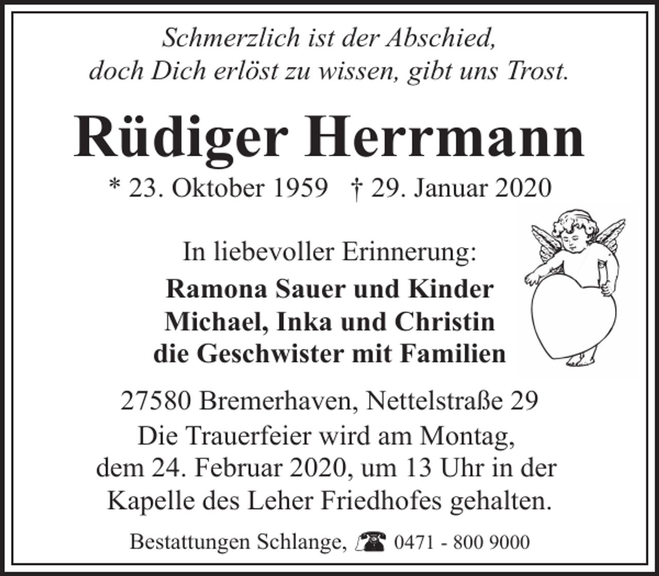 <p>Schmerzlich ist der Abschied,<br />doch Dich erlöst zu wissen, gibt uns Trost.</p><p>Rüdiger Herrmann<br />* 23. Oktober 1959 † 29. Januar 2020<br />In liebevoller Erinnerung:<br />Ramona Sauer und Kinder<br />Michael, Inka und Christin<br />die Geschwister mit Familien<br />27580 Bremerhaven, Nettelstraße 29<br />Die Trauerfeier wird am Montag,<br />dem 24. Februar 2020, um 13 Uhr in der<br />Kapelle des Leher Friedhofes gehalten.<br />Bestattungen Schlange,</p><p>0471 - 800 9000</p>