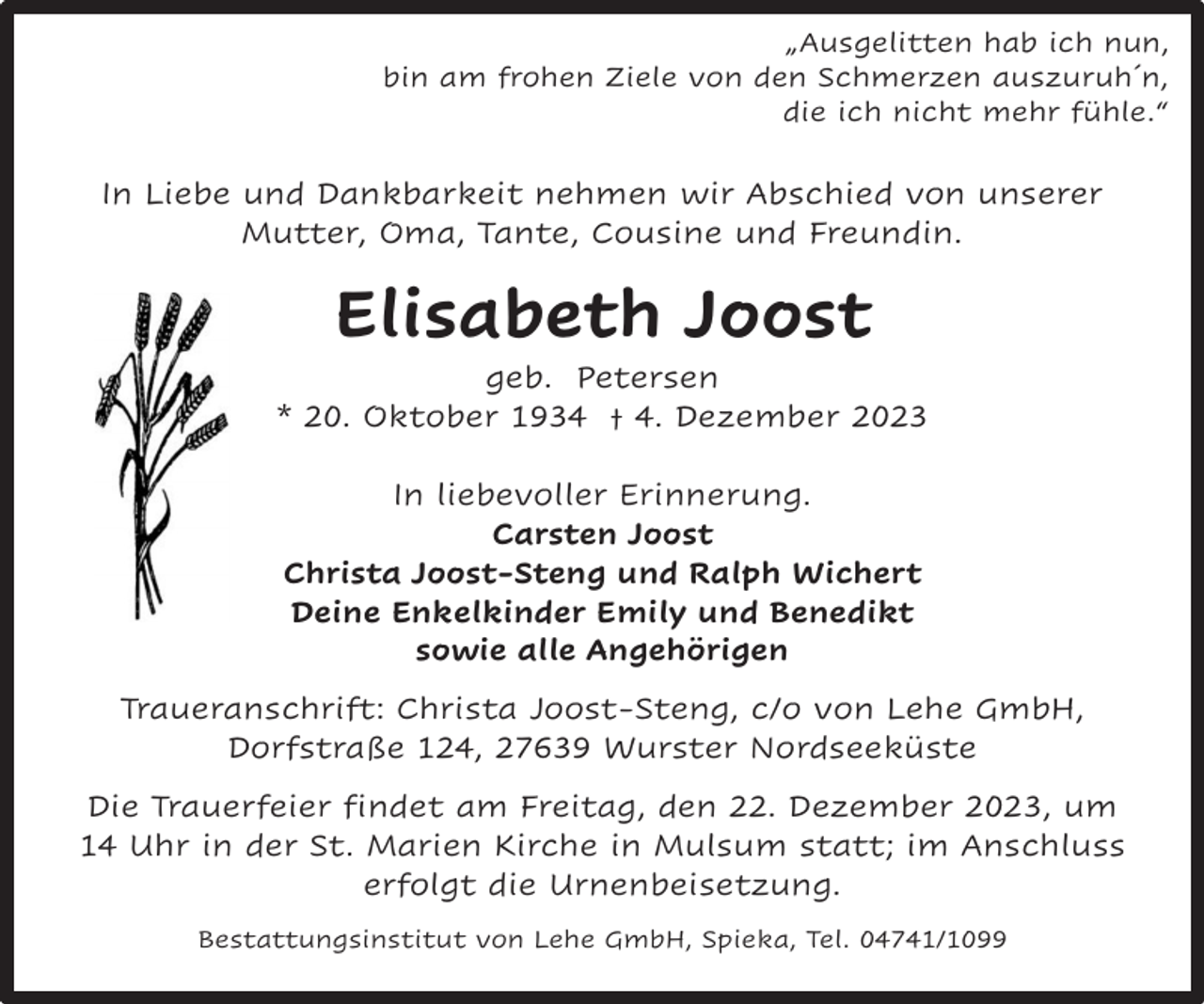 <p>„Ausgelitten hab ich nun,<br />bin am frohen Ziele von den Schmerzen auszuruh´n,<br />die ich nicht mehr fühle.“</p><p>In Liebe und Dankbarkeit nehmen wir Abschied von unserer<br />Mutter, Oma, Tante, Cousine und Freundin.</p><p>Elisabeth Joost</p><p>geb. Petersen<br />* 20. Oktober 1934 † 4. Dezember 2023<br />In liebevoller Erinnerung.<br />Carsten Joost<br />Christa Joost-Steng und Ralph Wichert<br />Deine Enkelkinder Emily und Benedikt<br />sowie alle Angehörigen<br />Traueranschrift: Christa Joost-Steng, c/o von Lehe GmbH,<br />Dorfstraße 124, 27639 Wurster Nordseeküste<br />Die Trauerfeier findet am Freitag, den 22. Dezember 2023, um<br />14 Uhr in der St. Marien Kirche in Mulsum statt; im Anschluss<br />erfolgt die Urnenbeisetzung.<br />Bestattungsinstitut von Lehe GmbH, Spieka, Tel. 04741/1099</p>