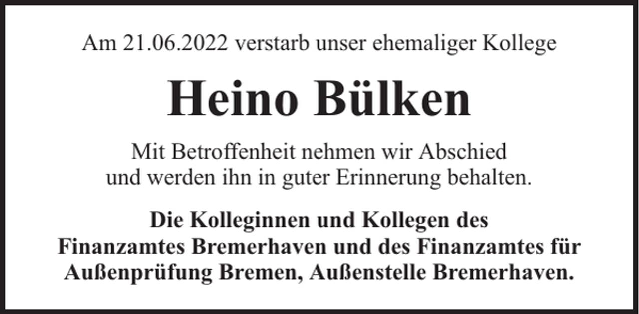 <p>Am 21.06.2022 verstarb unser ehemaliger Kollege</p><p>Heino Bülken<br />Mit Betroffenheit nehmen wir Abschied<br />und werden ihn in guter Erinnerung behalten.<br />Die Kolleginnen und Kollegen des<br />Finanzamtes Bremerhaven und des Finanzamtes für<br />Außenprüfung Bremen, Außenstelle Bremerhaven.</p>