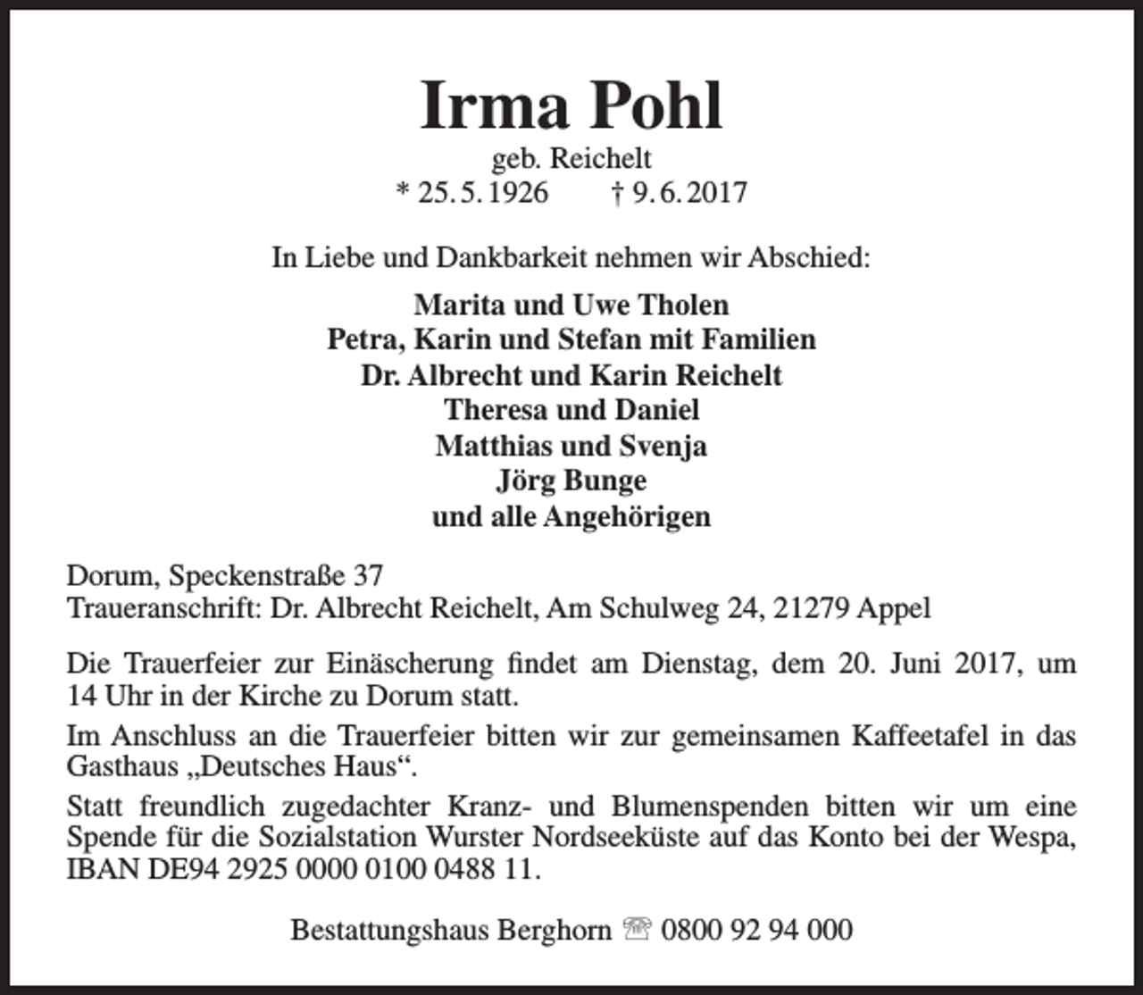 <p>Irma Pohl</p><p>geb. Reichelt<br />* 25. 5. 1926<br />† 9. 6. 2017<br />In Liebe und Dankbarkeit nehmen wir Abschied:<br />Marita und Uwe Tholen<br />Petra, Karin und Stefan mit Familien<br />Dr. Albrecht und Karin Reichelt<br />Theresa und Daniel<br />Matthias und Svenja<br />Jörg Bunge<br />und alle Angehörigen<br />Dorum, Speckenstraße 37<br />Traueranschrift: Dr. Albrecht Reichelt, Am Schulweg 24, 21279 Appel<br />Die Trauerfeier zur Einäscherung findet am Dienstag, dem 20. Juni 2017, um<br />14 Uhr in der Kirche zu Dorum statt.<br />Im Anschluss an die Trauerfeier bitten wir zur gemeinsamen Kaffeetafel in das<br />Gasthaus „Deutsches Haus“.<br />Statt freundlich zugedachter Kranz- und Blumenspenden bitten wir um eine<br />Spende für die Sozialstation Wurster Nordseeküste auf das Konto bei der Wespa,<br />IBAN DE94 2925 00010488 11.<br />Bestattungshaus Berghorn  0800 92 94 000</p>