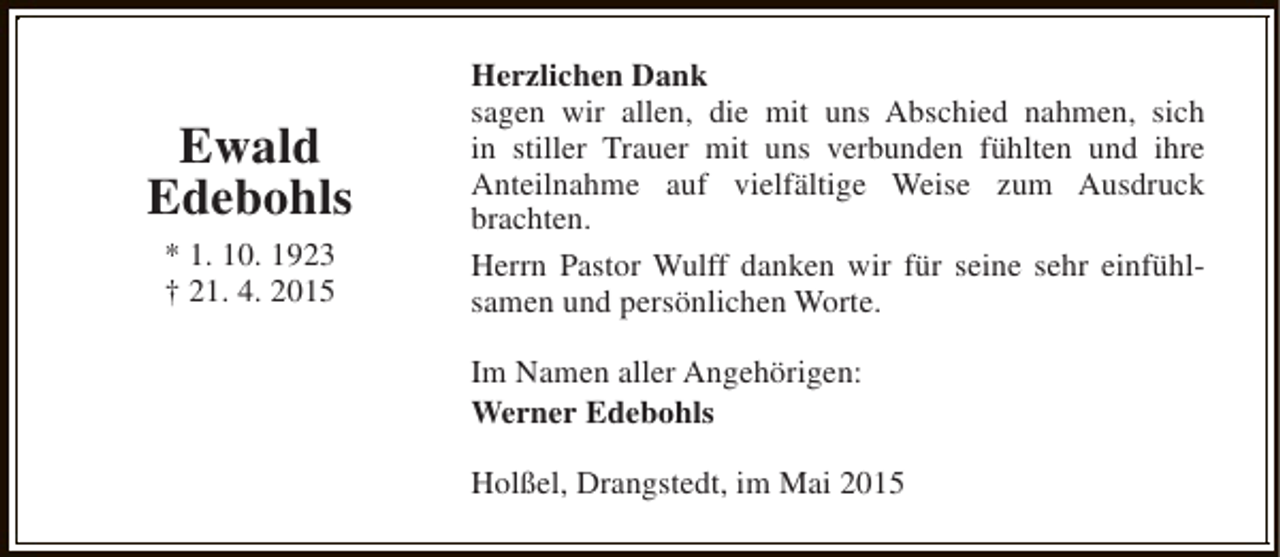 <p>Ewald<br />Edebohls<br />* 1. 10. 1923<br />† 21. 4. 2015</p><p>Herzlichen Dank<br />sagen wir allen, die mit uns Abschied nahmen, sich<br />in stiller Trauer mit uns verbunden fühlten und ihre<br />Anteilnahme auf vielfältige Weise zum Ausdruck<br />brachten.<br />Herrn Pastor Wulff danken wir für seine sehr einfühlsamen und persönlichen Worte.<br />Im Namen aller Angehörigen:<br />Werner Edebohls<br />Holßel, Drangstedt, im Mai 2015</p>