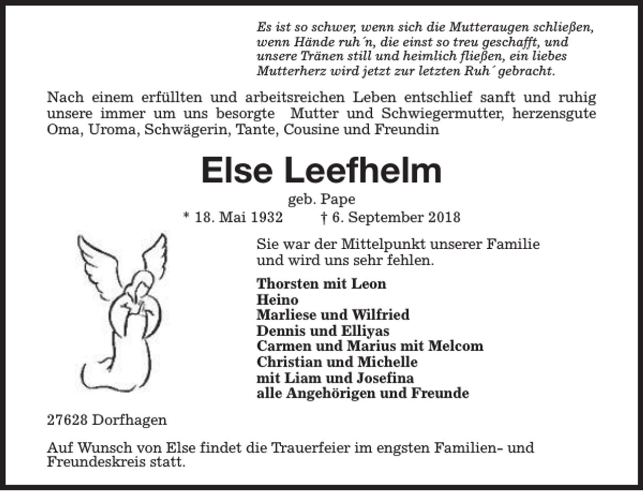 <p>Es ist so schwer, wenn sich die Mutteraugen schließen,<br />wenn Hände ruh´n, die einst so treu geschafft, und<br />unsere Tränen still und heimlich fließen, ein liebes<br />Mutterherz wird jetzt zur letzten Ruh´ gebracht.</p><p>Nach einem erfüllten und arbeitsreichen Leben entschlief sanft und ruhig<br />unsere immer um uns besorgte Mutter und Schwiegermutter, herzensgute<br />Oma, Uroma, Schwägerin, Tante, Cousine und Freundin</p><p>Else Leefhelm<br />* 18. Mai 1932</p><p>geb. Pape<br />† 6. September 2018</p><p>Sie war der Mittelpunkt unserer Familie<br />und wird uns sehr fehlen.<br />Thorsten mit Leon<br />Heino<br />Marliese und Wilfried<br />Dennis und Elliyas<br />Carmen und Marius mit Melcom<br />Christian und Michelle<br />mit Liam und Josefina<br />alle Angehörigen und Freunde<br />27628 Dorfhagen<br />Auf Wunsch von Else findet die Trauerfeier im engsten Familien- und<br />Freundeskreis statt.</p>