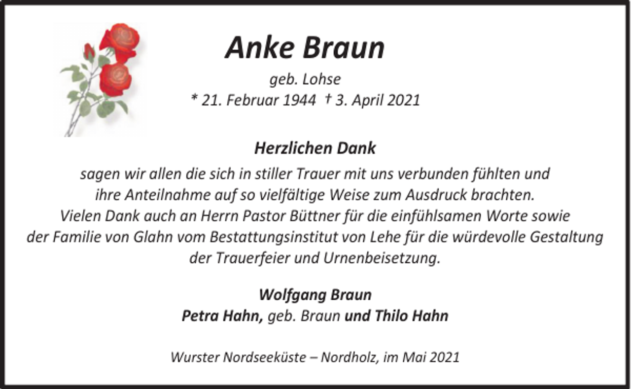 <p>Anke Braun</p><p>geb. Lohse<br />* 21. Februar 1944 † 3. April 2021</p><p>Herzlichen Dank<br />sagen wir allen die sich in stiller Trauer mit uns verbunden fühlten und<br />ihre Anteilnahme auf so vielfältige Weise zum Ausdruck brachten.<br />Vielen Dank auch an Herrn Pastor Büttner für die einfühlsamen Worte sowie<br />der Familie von Glahn vom Bestattungsinstitut von Lehe für die würdevolle Gestaltung<br />der Trauerfeier und Urnenbeisetzung.<br />Wolfgang Braun<br />Petra Hahn, geb. Braun und Thilo Hahn<br />Wurster Nordseeküste – Nordholz, im Mai 2021</p>